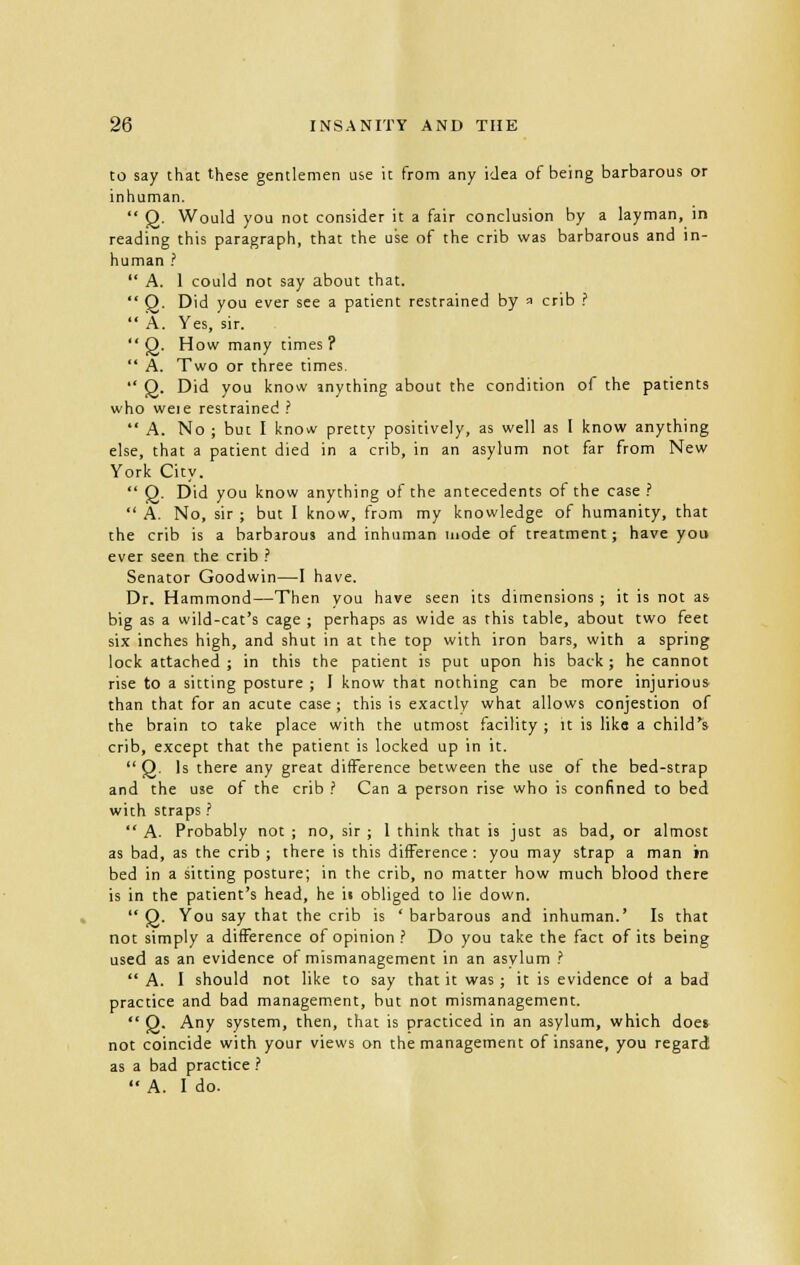 to say that these gentlemen use it from any idea of being barbarous or inhuman.  2- Would you not consider it a fair conclusion by a layman, in reading this paragraph, that the use of the crib was barbarous and in- human ?  A. 1 could not say about that.  Q. Did you ever see a patient restrained by a crib ?  A. Yes, sir.  Q. How many times?  A. Two or three times.  Q. Did you know anything about the condition of the patients who weie restrained ?  A. No ; but I know pretty positively, as well as I know anything else, that a patient died in a crib, in an asylum not far from New York City.  Q. Did you know anything of the antecedents of the case?  A. No, sir ; but I know, from my knowledge of humanity, that the crib is a barbarous and inhuman mode of treatment; have you ever seen the crib ? Senator Goodwin—I have. Dr. Hammond—Then you have seen its dimensions ; it is not as big as a wild-cat's cage ; perhaps as wide as this table, about two feet six inches high, and shut in at the top with iron bars, with a spring lock attached; in this the patient is put upon his back; he cannot rise to a sitting posture ; I know that nothing can be more injurious than that for an acute case ; this is exactly what allows conjestion of the brain to take place with the utmost facility ; it is like a child's crib, except that the patient is locked up in it.  Q. Is there any great difference between the use of the bed-strap and the use of the crib ? Can a person rise who is confined to bed with straps ?  A. Probably not ; no, sir ; 1 think that is just as bad, or almost as bad, as the crib ; there is this difference : you may strap a man in bed in a sitting posture; in the crib, no matter how much blood there is in the patient's head, he it obliged to lie down.  8- ^ou say tnat c^e cr'k ls ' barbarous and inhuman.' Is that not simply a difference of opinion ? Do you take the fact of its being used as an evidence of mismanagement in an asvlum ?  A. I should not like to say that it was ; it is evidence of a bad practice and bad management, but not mismanagement.  Q. Any system, then, that is practiced in an asylum, which does not coincide with your views on the management of insane, you regard as a bad practice ? '* A. I do.