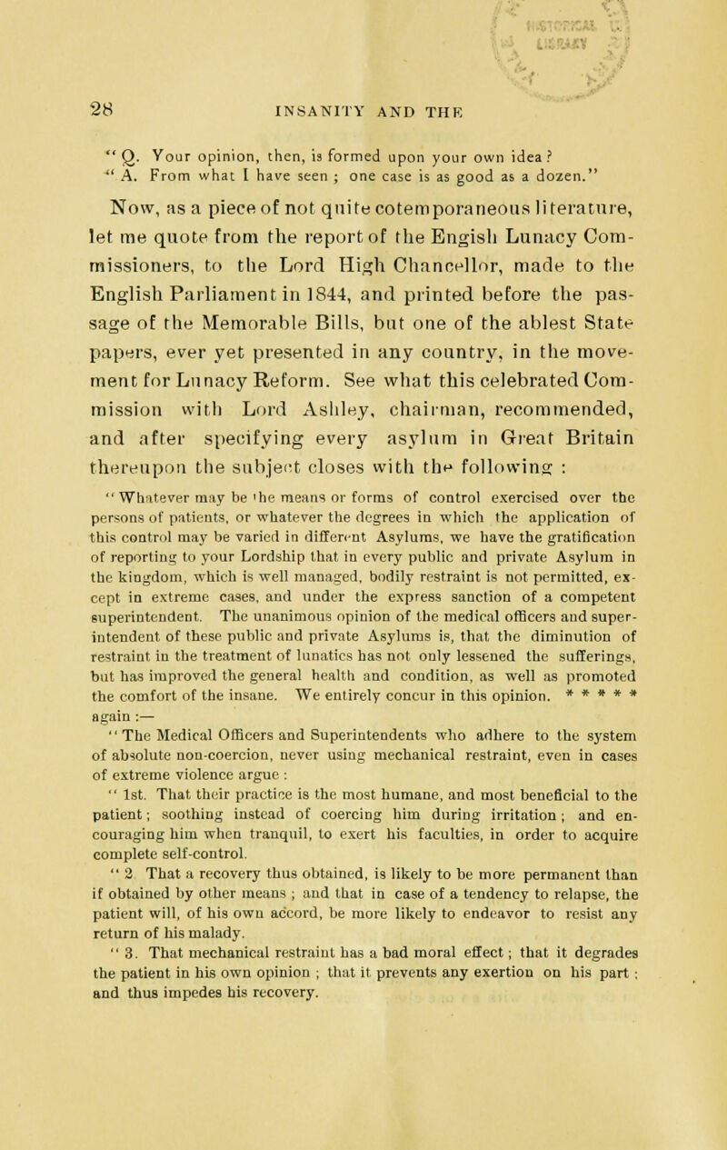 .' 28 INSANITY AND THE  Q. Your opinion, then, is formed upon your own idea ?  A. From what I have seen ; one case is as good as a dozen. Now, as a piece of not quite cotemporaneous literature, let me quote from the report of the Engish Lunacy Com- missioners, to the Lord High Chancellor, made to the English Parliament in 1844, and printed before the pas- sage of the Memorable Bills, but one of the ablest State papers, ever yet presented in any country, in the move- ment for Lunacy Reform. See what this celebrated Com- mission with Lord Asldey, chairman, recommended, and after specifying every asylum in Great Britain thereupon the subject closes with the following :  Whatever may be'he means or forms of control exercised over the persons of patients, or whatever the degrees in which the application of this control may be varied in different Asylums, we have the gratification of reporting to your Lordship that in every public and private Asylum in the kingdom, which is well managed, bodily restraint is not permitted, ex- cept in extreme cases, and under the express sanction of a competent superintendent. The unanimous opinion of the medical officers and super- intendent of these public and private Asylums is, that the diminution of restraint in the treatment of lunatics has not only lessened the sufferings, but has improved the general health and condition, as well as promoted the comfort of the insane. We entirely concur in this opinion. ***** again :—  The Medical Officers and Superintendents who adhere to the system of absolute non-coercion, never using mechanical restraint, even in cases of extreme violence argue :  1st. That their practice is the most humane, and most beneficial to the patient; soothing instead of coercing him during irritation ; and en- couraging him when tranquil, to exert his faculties, in order to acquire complete self-control.  2 That a recovery thus obtained, is likely to be more permanent than if obtained by other means ; and that in case of a tendency to relapse, the patient will, of his own accord, be more likely to endeavor to resist any return of his malady. 3. That mechanical restraint has a bad moral effect; that it degrades the patient in his own opinion ; that it prevents any exertion on his part ; and thus impedes his recovery.