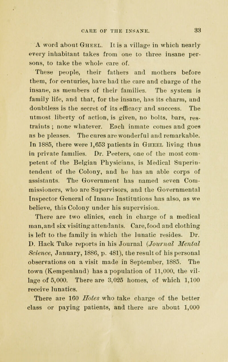 A word abont Gheel. It is a village in which nearly every inhabitant takes from one to three insane per- sons, to take the whole care of. These people, their fathers and mothers before them, for centuries, have had the care and charge of the insane, as members of their families. The system is family life, and that, for the insane, has its charm, and doubtless is the secret of its efficacy and success. The utmost liberty of action, is given, no bolts, bars, res- traints ; none whatever. Each inmate conies and goes as be pleases. The cures are wonderful and remarkable. In 1885, there were 1,653 patients in Gheel living thus in private families. Dr. Peeters, one of the most com- petent of the Belgian Physicians, is Medical Superin- tendent of the Colony, and he has an able corps of assistants. The Government has named seven Com- missioners, who are Supervisors, and the Governmental Inspector General of Insane Institutions has also, as we believe, this Colony under his supervision. There are two olinics, each in charge of a medical man,and six visiting attendants. Care, food and clothing is left to the family in which the lunatic resides. Dr. D. Hack Tuke reports in his Journal {Journal Mental Science, January, 1886, p. 481), the result of his personal observations on a visit made in September, 1885. The town (Kempenland) has a population of 11,000, the vil- lage of 5,000. There are 3,025 homes, of which 1,100 receive lunatics. There are 160 Holes who take charge of the better class or paying patients, and there are about 1,000
