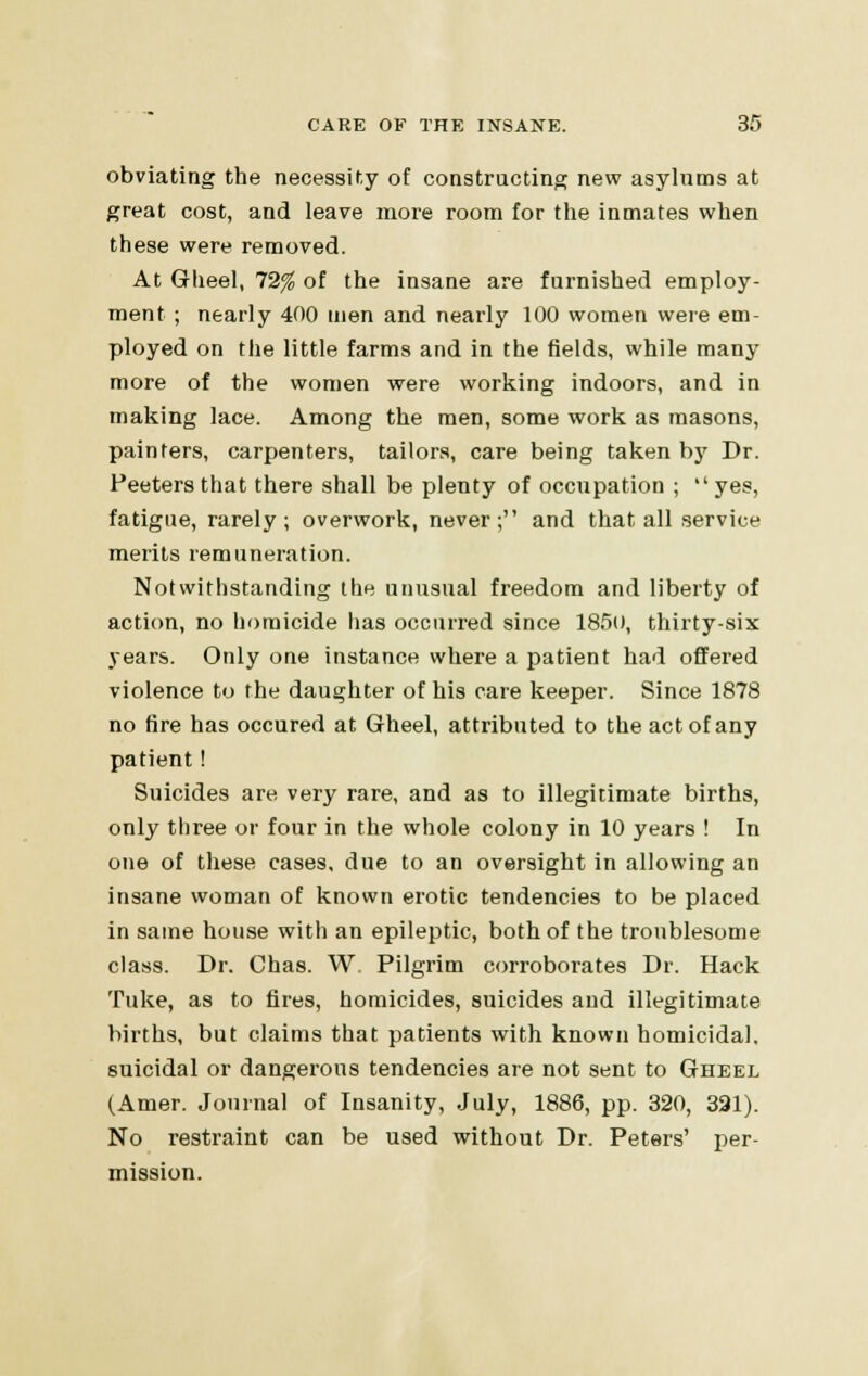 obviating the necessity of constructing new asylnms at great cost, and leave more room for the inmates when these were removed. At Gheel, 12% of the insane are furnished employ- ment ; nearly 400 men and nearly 100 women were em- ployed on the little farms and in the fields, while many more of the women were working indoors, and in making lace. Among the men, some work as masons, painters, carpenters, tailors, care being taken by Dr. Peeters that there shall be plenty of occupation ;  yes, fatigue, rarely; overwork, never; and that all service merits remuneration. Notwithstanding the unusual freedom and liberty of action, no homicide has occurred since 185o, thirty-six years. Only one instance where a patient had offered violence to the daughter of his care keeper. Since 1878 no fire has occured at Gheel, attributed to the act of any patient ! Suicides are very rare, and as to illegitimate births, only three or four in the whole colony in 10 years ! In one of these cases, due to an oversight in allowing an insane woman of known erotic tendencies to be placed in same house with an epileptic, both of the troublesome class. Dr. Chas. W. Pilgrim corroborates Dr. Hack Tuke, as to fires, homicides, suicides and illegitimate births, but claims that patients with known homicidal, suicidal or dangerous tendencies are not sent to Gheel (Amer. Journal of Insanity, July, 1886, pp. 320, 321). No restraint can be used without Dr. Peters' per- mission.