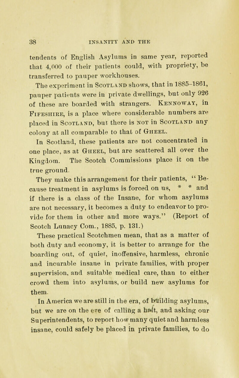 tendents of English Asylums in same year, reported that 4,000 of their patients could, with propriety, be transferred to pauper workhouses. The experiment in Scotland shows, that in 1885-1861, pauper patients were in private dwellings, but only 926 of these are boarded with strangers. Kennoway, in Fifeshire, is a place where considerable numbers are placed in Scotland, but there is not in Scotland any colony at all comparable to thai of Gheel. In Scotland, these patients are not concentrated in one place, as at Gheel, but are scattered all over the Kingdom. Tlie Scotch Commissions place it on the true ground. They make this arrangement for their patients,  Be- cause treatment in asylums is forced on us, * * and if there is a class of the Insane, for whom asylums are not necessary, it becomes a duty to endeavor to pro- vide for them in other and more ways. (Report of Scotch Lunacy Com., 1885, p. 131.) These practical Scotchmen mean, that as a matter of both duty and economy, it is better to arrange for the boarding out, of quiet, inoffensive, harmless, chronic and incurable insane in private families, with proper supervision, and suitable medical care, than to either crowd them into asylums, or build new asylums for them. In America we are still in the era, of building asylums, but we are on the eve of calling a hf»lt, and asking our Su perintendents, to report how many quiet and harmless insane, could safely be placed in private families, to do