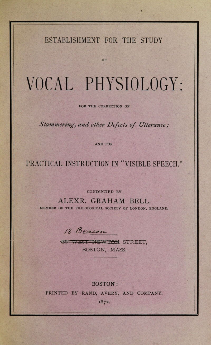 VOCAL PHYSIOLOGY: FOR THE CORRECTION OF Stammering, and other Defects of Utterance ; PRACTICAL INSTRUCTION IN VISIBLE SPEECH. CONDUCTED BY ALEXR. GRAHAM BELL, MEMBER OF THE PHILOLOGICAL SOCIETY OF LONDON, ENGLAND. /$ /3>£^u^n«- Ti in | hi | | in STREET, BOSTON, MASS. BOSTON: PRINTED BY RAND, AVERY, AND COMPANY. 1872.