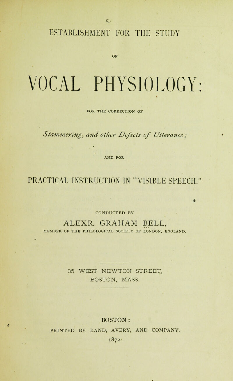 VOCAL PHYSIOLOGY: FOR THE CORRECTION OF Stammering, and other Defects of Utterance ; PRACTICAL INSTRUCTION IN VISIBLE SPEECH. CONDUCTED BY ALEXR. GRAHAM BELL, MEMBER OF THE PHILOLOGICAL SOCIETY OF LONDON, ENGLAND. 35 WEST NEWTON STREET, BOSTON, MASS. BOSTON : PRINTED BY RAND, AVERY, AND COMPANY. 1872.-