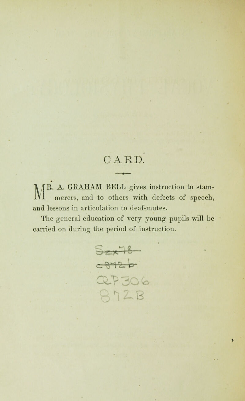 M CARD. —*— R. A. GRAHAM BELL gives instruction to stam- merers, and to others with defects of speech, and lessons in articulation to deaf-mutes. The general education of very young pupils will be carried on during the period of instruction. QJ? 30 Co 81 2- B