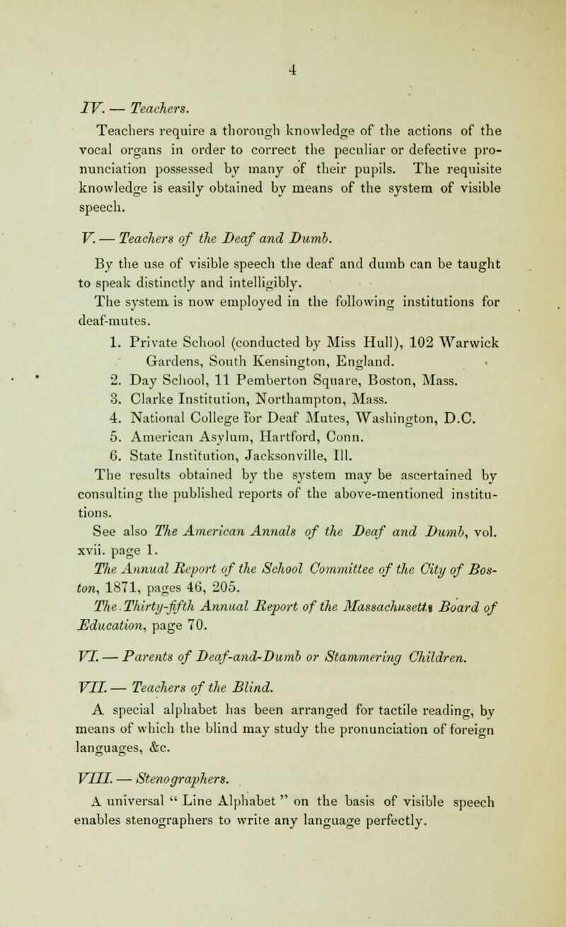 Teachers require a thorough knowledge of the actions of the vocal organs in order to correct the peculiar or defective pro- nunciation possessed by many of their pupils. The requisite knowledge is easily obtained by means of the system of visible speech. V. — Teachers of the Deaf and Dumb. By the use of visible speech the deaf and dumb can be taught to speak distinctly and intelligibly. The system is now employed in the following institutions for deaf-mutes. 1. Private School (conducted by Miss Hull), 102 Warwick Gardens, South Kensington, England. 2. Day School, 11 Pemberton Square, Boston, Mass. 3. Clarke Institution, Northampton, Mass. 4. National College For Deaf Mutes, Washington, D.C. 5. American Asylum, Hartford, Conn. 6. State Institution, Jacksonville, 111. The results obtained by the system may be ascertained by consulting the published reports of the above-mentioned institu- tions. See also The American Annals of the Deaf and Dumb, vol. xvii. page 1. The Annual Report of the School Committee of the City of Bos- ton, 1871, pages 46, 205. The.Thirty-fifth Annual Report of the Massachusetts Board of Education, page 70. VI. — Parents of Beaf-and-Dumb or Stammering Children. VII. — Teachers of the Blind. A special alphabet has been arranged for tactile reading, by means of which the blind may study the pronunciation of foreign languages, &c. VIII. — Stenographers. A universal  Line Alphabet  on the basis of visible speech enables stenographers to write any language perfectly.