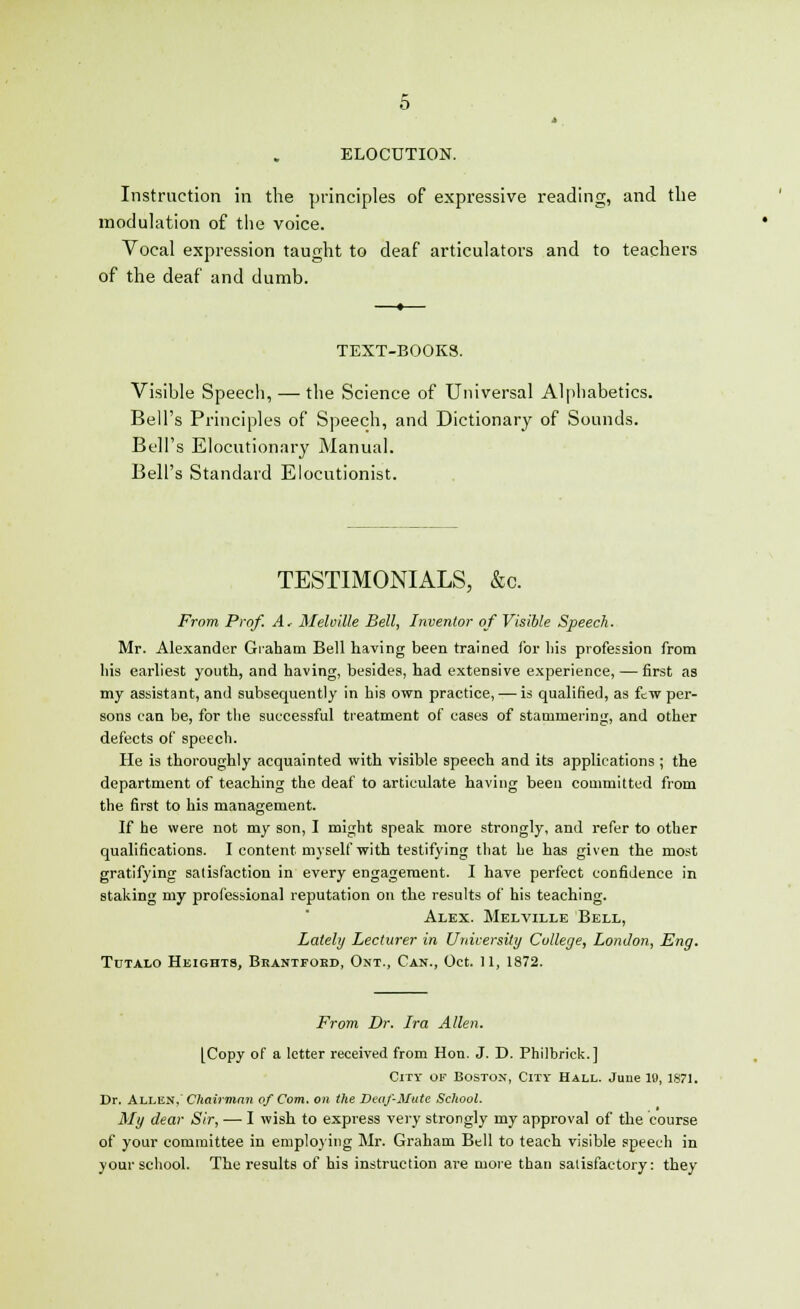 ELOCUTION. Instruction in the principles of expressive reading, and the modulation of the voice. Vocal expression taught to deaf articulators and to teachers of the deaf and dumb. TEXT-BOOKS. Visible Speech, — the Science of Universal Alphabetics. Bell's Principles of Speech, and Dictionary of Sounds. Bell's Elocutionary Manual. Bell's Standard Elocutionist. TESTIMONIALS, &c. From Prof. A. Melville Bell, Inventor of Visible Speech. Mr. Alexander Graham Bell having been trained for bis profession from his earliest youth, and having, besides, had extensive experience, — first as my assistant, and subsequently in his own practice, — is qualified, as few per- sons can be, for the successful treatment of cases of stammering, and other defects of speech. He is thoroughly acquainted with visible speech and its applications ; the department of teaching the deaf to articulate having been committed from the first to his management. If he were not my son, I might speak more strongly, and refer to other qualifications. I content myself with testifying that he has given the most gratifying satisfaction in every engagement. I have perfect confidence in staking my professional reputation on the results of his teaching. Alex. Melville Bell, Lately Lecturer in University College, London, Eng. Tutalo Heights, Brantfoed, Ont., Can., Oct. 11, 1872. From Dr. Ira Allen. [Copy of a letter received from Hon. J. D. Philbrick.] City of Boston, City Hall. June 19, 1871. Dr. Allen, Chairman of Com. on the Deaf-Mute School. My dear Sir, — I wish to express very strongly my approval of the course of your committee in employing Mr. Graham Bell to teach visible speech in your school. The results of his instruction are more than satisfactory: they