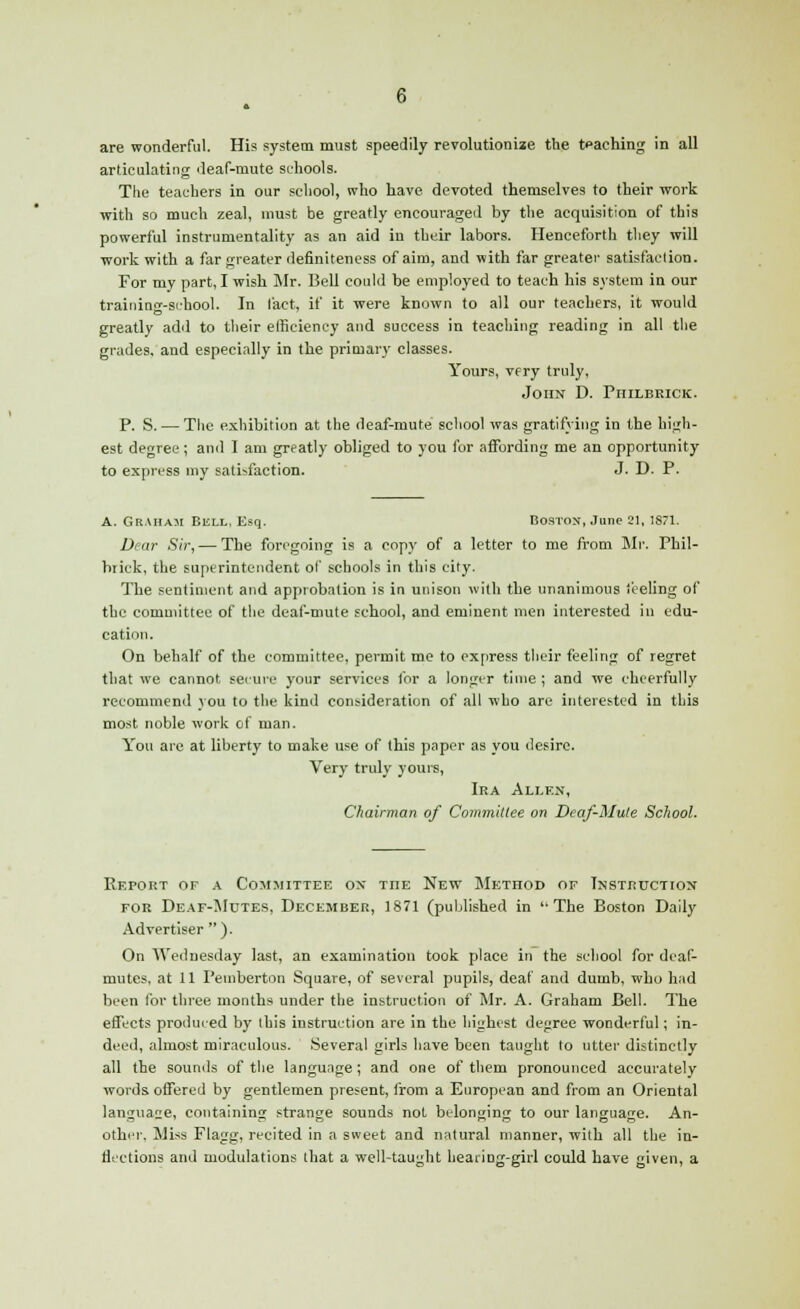 are wonderful. His system must speedily revolutionize the teaching in all articulating deaf-mute schools. The teachers in our school, who have devoted themselves to their work with so much zeal, must be greatly encouraged by the acquisition of this powerful instrumentality as an aid in their labors. Henceforth tliey will work with a far greater definiteness of aim, and with far greater satisfaction. For my part, I wish Mr. Bell could be employed to teach his system in our training-school. In fact, if it were known to all our teachers, it would greatly add to their efficiency and success in teaching reading in all the grades, and especially in the primary classes. Yours, very truly, John D. Philbrick. P. S. — The exhibition at the deaf-mute school was gratifying in the high- est degree; and I am greatly obliged to you for affording me an opportunity to express my satisfaction. J. D. P. A. Graham Bell, Esq. Boston, June 21, 1871. Dear Sir, — The foregoing is a copy of a letter to me from Mr. Phil- brick, the superintendent of schools in this city. The sentiment and approbation is in unison with the unanimous feeling of the committee of the deaf-mute school, and eminent men interested in edu- cation. On behalf of the committee, permit me to express their feeling of regret that we cannot secure your services for a longer time ; and we cheerfully recommend you to the kind consideration of all who are interested in this most noble work of man. You are at liberty to make use of (his paper as you desire. Very truly yours, Ira Allen, Chairman of Committee on Deaf-Mute School. Report of a Committee ox the New Method of Instruction for Deaf-Mdtes, December, 1871 (published in The Boston Daily Advertiser ). On Wednesday last, an examination took place in the school for deaf- mutes, at 11 Pemberton Square, of several pupils, deaf and dumb, who had been for three months under the instruction of Mr. A. Graham Bell. The effects produced by this instruction are in the highest degree wonderful; in- deed, almost miraculous. Several girls have been taught to utter distinctly all the sounds of the language; and one of them pronounced accurately words, offered by gentlemen present, from a European and from an Oriental language, containing strange sounds not belonging to our language. An- other, Miss Flagg, recited in a sweet and natural manner, with all the in- flections and modulations that a well-taught hearing-girl could have given, a