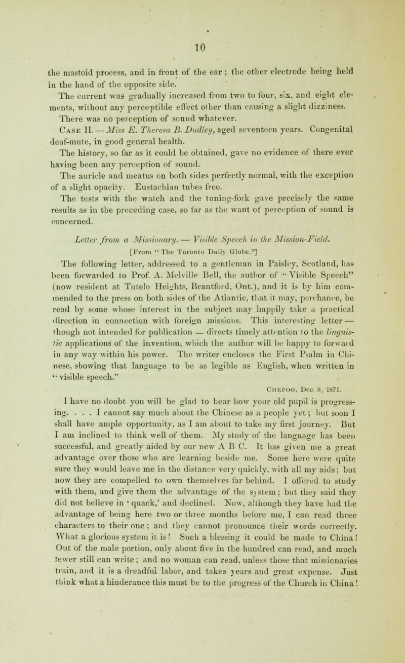 the mastoid process, and in front of the ear; the other electrode being held in the hand of the opposite side. The current was gradually increased from two to four, six, and eight ele- ments, without any perceptible effect other than causing a slight dizziness. There was no perception of sound whatever. Case II. — Miss E. Theresa B. Dudley, aged seventeen years. Congenital deaf-mute, in good general health. The history, so far as it could be obtained, gave no evidence of there ever having been any perception of sound. The auricle and meatus on both sides perfectly normal, with the exception of a slight opacity. Eustachian tubes free. The tests with the watch and the tuning-fork gave precisely the same results as in the preceding case, so far as the want of perception of found is concerned. Letter from a Missionary. — Visible Speech in the Mission-Field. [From  The Toronto Daily Globe.] The following letter, addressed to a gentleman in Paisley, Scotland, has been forwarded to Prof. A. Melville Bell, the author of ■■ Visible Speech (now resident at Tutelo Heights, Brantford, Ont.), and it is by him com- mended to the press on both sides of the Atlantic, that it may, perchance, be read by some whose interest in the subject may happily take a practical direction in connection with foreign missions. This interesting letter — though not intended for publication — directs timely attention to the linguis- tic applications of the invention, which the author will be happy to forwaid in any way within his power. The writer encloses the First Psalm in Chi- nese, showing that language to be as legible as English, when written in '• visible speech. Chefoo, Deo. 8, 1871. I have no doubt you will be glad to hear how your old pupil is progress- ing. ... I cannot say much about the Chinese as a people yet; but soon I shall have ample opportunity', as I am about to take my first journey. But I am inclined to think well of them. My study of the language has been successful, and greatly aided by our new ABC. It has given me a great advantage over those who are learning beside me. Some here were quite sure they would leave me in the distance very quickly, with all my aids; but now they are compelled to own themselves far behind. I offered to study with them, and give them the advantage of the 8)stem; but they said they did not believe in ' quack,' and declined. Now, although they have had the advantage of being here two or three months before me, I can read three characters to their one; and they cannot pronounce their words correctly. What a glorious system it is ! Such a blessing it could be made to China! Out of the male portion, only about five in the hundred can read, and much tewer still can write; and no woman can read, unless those that missionaries train, and it is a dreadful labor, and takes jears and great expense. Just think what a hinderance this must be to the progress of the Church in China !