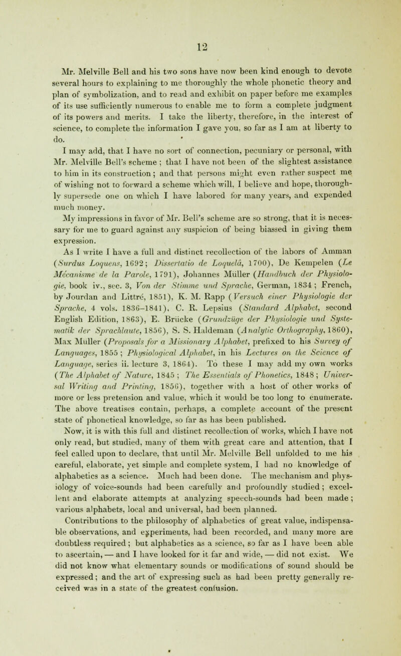 Mr. Melville Bell and his two sons have now been kind enough to devote several hours to explaining to me thoroughly the whole phonetic theory and plan of symbolization, and to read and exhibit on paper before me examples of its use sufficiently numerous to enable me to form a complete judgment of its powers and merits. I take the liberty, therefore, in the interest of science, to complete the information I gave you, so far as I am at liberty to do. I may arid, that I have no sort of connection, pecuniary or personal, with Mr. Melville Bell's scheme ; that I have not been of the slightest assistance to him in its construction; and that persons might even rather suspect me of wishing not to forward a scheme which will, I believe and hope, thorough- ly supersede one on which I have labored for many years, and expended much money. My impressions in favor of Mr. Bell's scheme are so strong, that it is neces- sary for me to guard against any suspicion of being biassed in giving them expression. As I write 1 have a full and distinct recollection of the labors of Amman (Sardus Loquens, 1692; Dissertalio de Loquela, 1700), De Kempelen (Le Mdcanisme de la Parole, 1791), Johannes Muller (JBandbuch der Physiolo- gie. book iv., sec. 3, Von der Stimme und Sprache, German, 1834 ; French, by Jourdan and Littre, 1851), K. M. Rapp (Versuch einer Physiologie der Sprache, 4 vols. 183C-1841), C. R. Lepsius (Standard Alphabet, second English Edition, 1863), E. Briicke (Grundziige der Physiologie und Syste- matic der Sprachlaute,185G), S. S. Haldeman (Analytic Orthography, 1860), Max Muller (Proposals for a Missionary Alphabet, prefixed to his Survey of Languages, 1855 ; Physiological Alphabet, in his Lectures on the Science of Language, series ii. lecture 3, 1864). To these I may add my own works (The Alphabet of Nature, 1845 ; The Essentials of Phonetics, 1848; Univer- sal Writing and Printing, 1856), together with a host of other works of more or less pretension and value, which it would be too long to enumerate. The above treatises contain, perhaps, a complete account of the present state of phonetical knowledge, so far as has been published. Now, it is with this full and distinct recollection of works, which I have not only read, but studied, many of them with great care and attention, that I feel called upon to declare, that until Mr. Melville Bell unfolded to me his careful, elaborate, yet simple and complete system, I had no knowledge of alphabetics as a science. Much had been done. The mechanism and phys- iology of voice-sounds had been carefully and profoundly studied ; excel- lent and elaborate attempts at analyzing speech-sounds had been made; various alphabets, local and universal, had been planned. Contributions to the philosophy of alphabetics of great value, indispensa- ble observations, and experiments, had been recorded, and many more are doubtless required ; but alphabetics as a science, so far as I have been able to ascertain, — and I have looked for it far and wide, — did not exist. We did not know what elementary sounds or modifications of sound should be expressed; and the art of expressing such as had been pretty generally re- ceived was in a state of the greatest confusion.