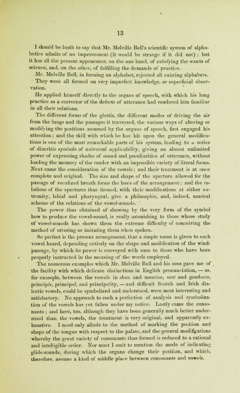 I should be loath to say that Mr. Melville Bell's scientific system of alpha- betics admits of no improvement (it would be strange if it did not) ; but it has all the present appearance, on the one hand, of satisfying the wants of science, and, on the other, of fulfilling the demands of practice. Mr. Melville Bell, in forming an alphabet, rejected all existing alphabets. They were all formed on very imperfect knowledge, or superficial obser- vation. He applied himself directly to the organs of speech, with which his long practice as a corrector of the defects of utterance had rendered him familiar in all their relations. The different forms of the glottis, the different modes of driving the air from the lungs and the passages it traversed, the various ways of altering or modifying the positions assumed by the organs of speech, first engaged his attention; and the skill with which he has hit upon the general modifica- tions is one of the most remarkable parts of his system, leading to a series of diacritic symbols of universal applicability, giving an almost unlimited power of expressing shades of sound and peculiarities of utterance, without loading the memory of the reader with an impossible variety of literal forms. Next came the consideration of the vowels; and their treatment is at once complete and original. The size and shape of the aperture allowed for the passage of vocalized breath forms the basis of the arrangement; and the re- lations of the apertures thus formed, with their modifications at either ex- tremity, labial and pharyngeal, give a philosophic, and, indeed, musical scheme of the relations of the vowel-sounds. ' The power thus obtained of showing by the very form of the symbol how to produce the vowel-sound, is really astonishing to those whose study of vowel-sounds has shown them the extreme difficulty of conceiving the method of uttering or imitating them when spoken. So perfect is the present arrangement, that a simple name is given to each vowel heard, depending entirely on the shape and modification of the wind- passage, by which its power is conveyed with ease to those who have been properly instructed in the meaning of the words employed. The numerous examples which Mr. Melville Bell and his sons gave me of , the facility with which delicate distinctions in English pronunciation, — as, for example, between the vowels in shun and men/ion, nest and goodness, principle, principal, and principality,— and difficult Scotch and Irish dia- lectic vowels, could be symbolized and understood, were most interesting and satisfactory. No approach to such a perfection of analysis and symboliza- tion of the vowels has yet fallen under my notice. Lastly came the conso- nants ; and here, too, although they have been generally much better under- stood than the vowels, the treatment is very original, and apparently ex- haustive. I need only allude to the method of marking the po.-ition and shape of the tongue with respect to the palate, and the general modifications whereby the great variety of consonants thus formed is reduced to a rational and intelligible order. Nor must I omit to mention the mode of indicating glide-sounds, during which the organs change their position, and which, therefore, assume a kind of middle place between consonants and vowels.