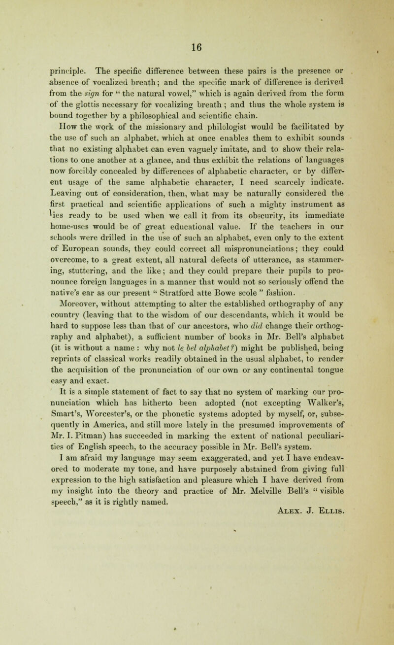 principle. The specific difference between these pairs is the presence or absence of vocalized breath; and the specific mark of difference is derived from the sign for  the natural vowel, which is again derived from the form of the glottis necessary for vocalizing breath ; and thus the whole system is bound together by a philosophical and scientific chain. How the work of the missionary and philologist would be facilitated by the use of such an alphabet, which at once enables them to exhibit sounds that no existing alphabet can even vaguely imitate, and to show their rela- tions to one another at a glance, and thus exhibit the relations of languages now forcibly concealed by differences of alphabetic character, or by differ- ent usage of the same alphabetic character, I need scarcely indicate. Leaving out of consideration, then, what may be naturally considered the first practical and scientific applications of such a mighty instrument as 'ies ready to be used when we call it from its obscurity, its immediate home-uses would be of great educational value. If the teachers in our schools were drilled in the use of such an alphabet, even only to the extent of European sounds, they could correct all mispronunciations; they could overcome, to a great extent, all natural defects of utterance, as stammer- ing, stuttering, and the like; and they could prepare their pupils to pro- nounce foreign languages in a manner that would not so seriously offend the native's ear as our present  Stratford atte Bowe scole  fashion. Moreover, without attempting to alter the established orthography of any country (leaving that to the wisdom of our descendants, which it would be hard to suppose less than that of our ancestors, who did change their orthog- raphy and alphabet), a sufficient number of books in Mr. Bell's alphabet (it is without a name : why not le bel alphabet?) might be published, being reprints of classical works readily obtained in the usual alphabet, to render the acquisition of the pronunciation of our own or any continental tongue easy and exact. It is a simple statement of fact to say that no system of marking our pro- nunciation which has hitherto been adopted (not excepting Walker's, Smart's, Worcester's, or the phonetic systems adopted by myself, or, subse- quently in America, and still more lately in the presumed improvements of Mr. I. Pitman) has succeeded in marking the extent of national peculiari- ties of English speech, to the accuracy possible in Mr. Bell's system. I am afraid my language may seem exaggerated, and yet I have endeav- ored to moderate my tone, and have purposely abstained from giving full expression to the high satisfaction and pleasure which I have derived from my insight into the theory and practice of Mr. Melville Bell's  visible speech, as it is rightly named. Alex. J. Ellis.