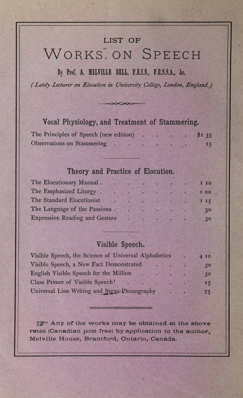 LIST OF Works^ on Speech By Prof. A. MELVILLE BELL, Fill, F.R.S.S.A., k (Lately Lecturer on Elocution in University College, London, England.) Vocal Physiology, and Treatment of Stammering. The Principles of Speech (new edition) . . . . $i 35 Observations on Stammering 15 Theory and Practice of Elocution. The Elocutionary Manual 1 10 The Emphasized Liturgy 1 00 The Standard Elocutionist 1 15 The Language of the Passions ...... 30 Expressive Reading and Gesture 30 Visible Speech. Visible Speech, the Science of Universal Alphabetics Visible Speech, a New Fact Demonstrated English Visible Speech for the Million Class Primer of Visible Speech] Universal Line Writing and^StetjQ-Phonography 4 10 30 3° 15 75 %g= Any of the works may be obtained at the above rates (Canadian post free) by application to the author, Melville House, Brantford, Ontario, Canada.