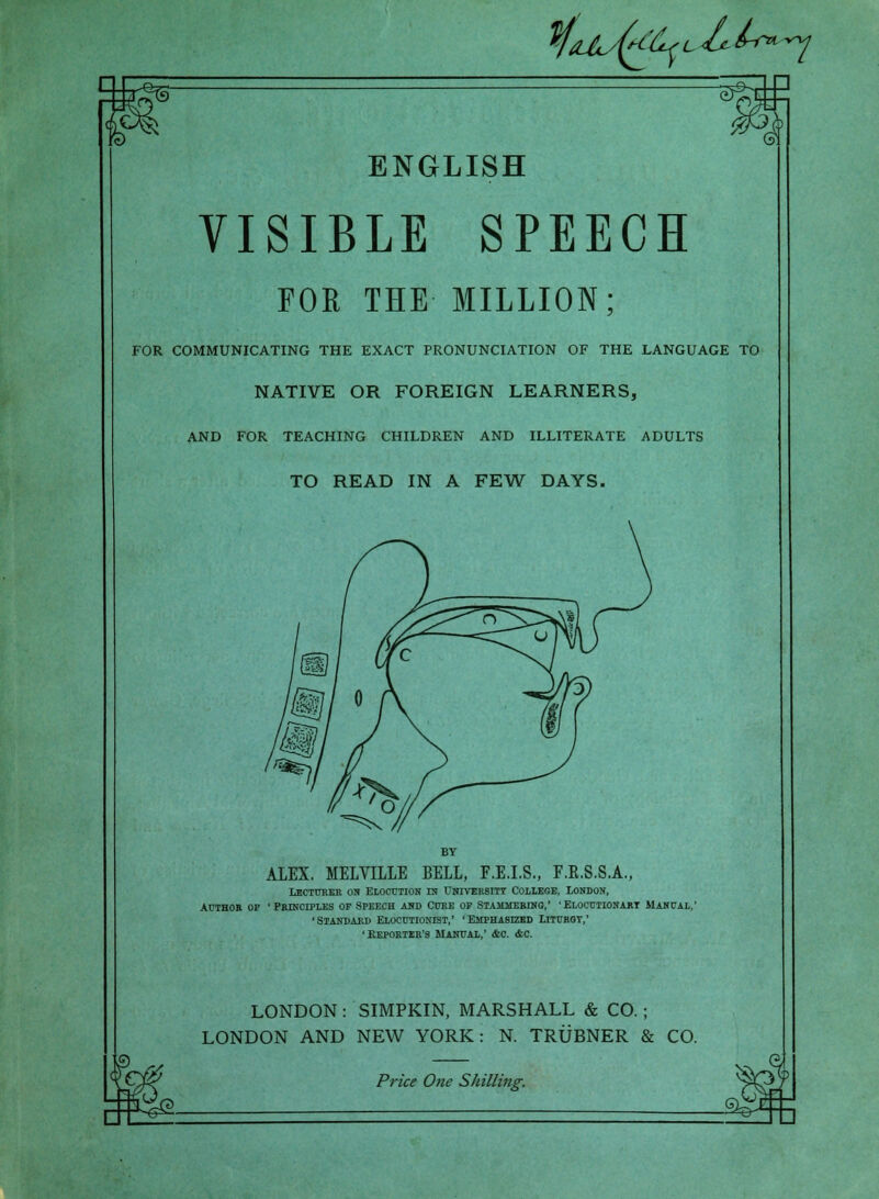 VfdJ^sfeb'L &.lr>*y ENGLISH VISIBLE SPEECH FOR THE MILLION; FOR COMMUNICATING THE EXACT PRONUNCIATION OF THE LANGUAGE TO NATIVE OR FOREIGN LEARNERS, AND FOR TEACHING CHILDREN AND ILLITERATE ADULTS TO READ IN A FEW DAYS. BY ALEX. MELVILLE BELL, F.E.I.S., F.B.8.S.A., Lecturer on Elocution ln University College, London, author of 'Principles op Speech and Cure op Stammering,' ■ Elocutionary Manual,' 'Standard Elocutionist,' 'Emphasized Liturgy,' ' Reporter's Manual,' &o. &c. LONDON: SIMPKIN, MARSHALL & CO. ; LONDON AND NEW YORK: N. TRUBNER & CO.