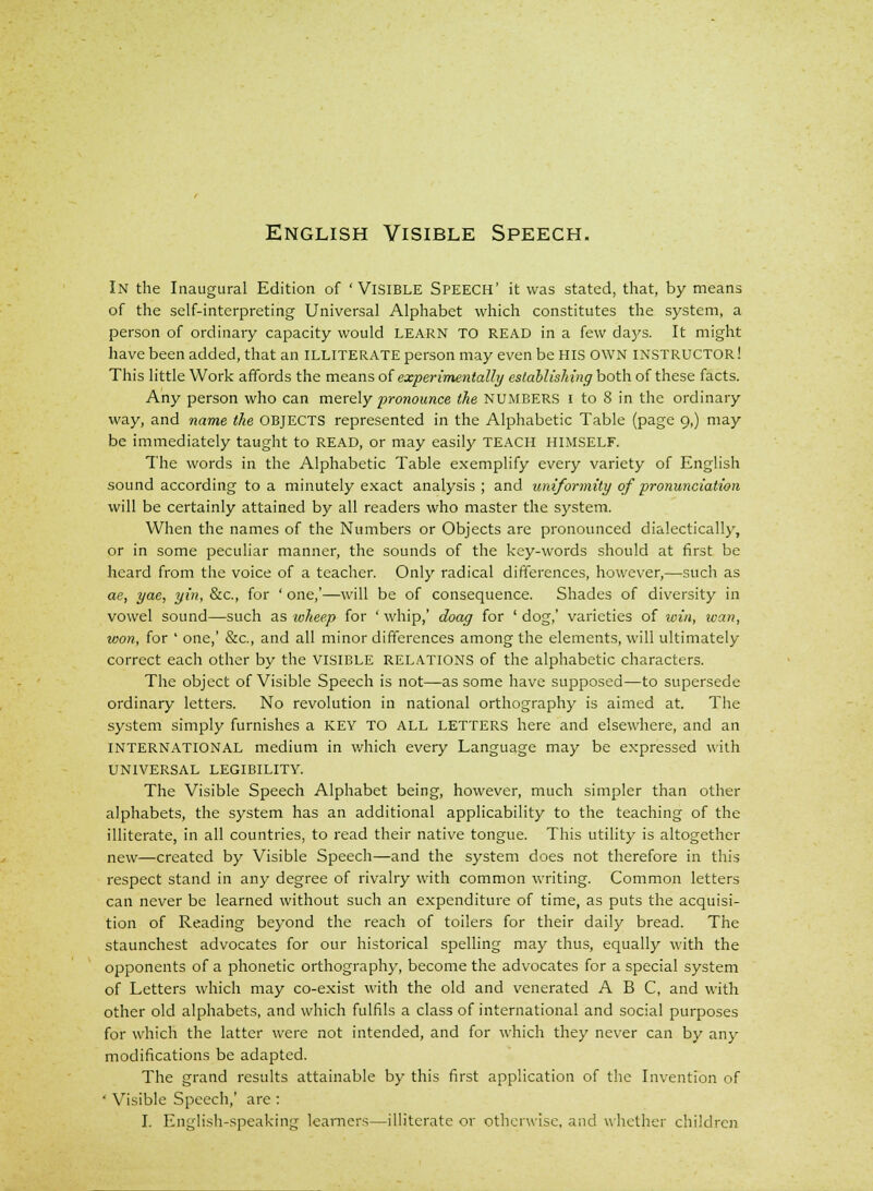 English Visible Speech. In the Inaugural Edition of 'Visible Speech' it was stated, that, by means of the self-interpreting Universal Alphabet which constitutes the system, a person of ordinary capacity would LEARN TO READ in a few days. It might have been added, that an illiterate person may even be HIS OWN INSTRUCTOR! This little Work affords the means of experimentally establishing both of these facts. Any person who can merely pronounce the NUMBERS i to 8 in the ordinary way, and name the OBJECTS represented in the Alphabetic Table (page 9,) may be immediately taught to read, or may easily teach HIMSELF. The words in the Alphabetic Table exemplify every variety of English sound according to a minutely exact analysis; and uniformity of pronunciation will be certainly attained by all readers who master the system. When the names of the Numbers or Objects are pronounced dialectically, or in some peculiar manner, the sounds of the key-words should at first be heard from the voice of a teacher. Only radical differences, however,—such as ae, yae, yin, &c, for ' one,'—will be of consequence. Shades of diversity in vowel sound—such as wheep for ' whip,' doag for ' dog,' varieties of win, wan, won, for ' one,' &c, and all minor differences among the elements, will ultimately correct each other by the visible relations of the alphabetic characters. The object of Visible Speech is not—as some have supposed—to supersede ordinary letters. No revolution in national orthography is aimed at. The system simply furnishes a KEY TO ALL LETTERS here and elsewhere, and an INTERNATIONAL medium in which every Language may be expressed with UNIVERSAL LEGIBILITY. The Visible Speech Alphabet being, however, much simpler than other alphabets, the system has an additional applicability to the teaching of the illiterate, in all countries, to read their native tongue. This utility is altogether new—created by Visible Speech—and the system does not therefore in this respect stand in any degree of rivalry with common writing. Common letters can never be learned without such an expenditure of time, as puts the acquisi- tion of Reading beyond the reach of toilers for their daily bread. The staunchest advocates for our historical spelling may thus, equally with the opponents of a phonetic orthography, become the advocates for a special system of Letters which may co-exist with the old and venerated ABC, and with other old alphabets, and which fulfils a class of international and social purposes for which the latter were not intended, and for which they never can by any modifications be adapted. The grand results attainable by this first application of the Invention of ' Visible Speech,' are :