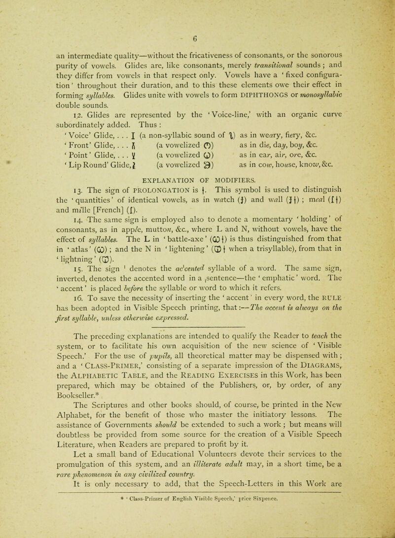 an intermediate quality—without the fricativeness of consonants, or the sonorous purity of vowels. Glides are, like consonants, merely transitional sounds ; and they differ from vowels in that respect only. Vowels have a ' fixed configura- tion ' throughout their duration, and to this these elements owe their effect in forming syllables. Glides unite with vowels to form DIPHTHONGS or monosyllabic double sounds. 12. Glides are represented by the 'Voice-line,' with an organic curve subordinately added. Thus : ' Voice' Glide, ... I (a non-syllabic sound of X) as in weary, fiery, &c. ' Front' Glide, . . . fi (a vowelized O) as in die, day, boy, &c. ' Point' Glide, ... V (a vowelized Q) as in ear, air, ore, &c. ' Lip Round' Glide,! (a vowelized 3) as in cow, house, know, &c. EXPLANATION OF MODIFIERS. 13. The sign of PROLONGATION is j. This symbol is used to distinguish the 'quantities' of identical vowels, as in w«tch (J) and w«ll (J J) ; meal (If) and rm'lle [French] ([). 14. The same sign is employed also to denote a momentary 'holding' of consonants, as in app/e, mutto«, &c, where L and N, without vowels, have the effect of syllables. The L in 'battle-axe' (GDI) is thus distinguished from that in ' atlas' (00) ; and the N in ' lightening' (03 | when a trisyllable), from that in ' lightning' (Q3). 15. The sign ' denotes the accented syllable of a word. The same sign, inverted, denotes the accented word in a ,sentence—the ' emphatic ' word. The * accent' is placed before the syllable or word to which it refers. 16. To save the necessity of inserting the ' accent' in every word, the RULE has been adopted in Visible Speech printing, that:—The accent is always on the first syllable, unless otherwise expressed. The preceding explanations are intended to qualify the Reader to teach the system, or to facilitate his own acquisition of the new science of ' Visible Speech.' For the use of pupils, all theoretical matter may be dispensed with ; and a ' CLASS-PRIMER,' consisting of a separate impression of the DIAGRAMS, the Alphabetic Table, and the Reading Exercises in this Work, has been prepared, which may be obtained of the Publishers, or, by order, of any Bookseller.* The Scriptures and other books should, of course, be printed in the New Alphabet, for the benefit of those who master the initiatory lessons. The assistance of Governments should be extended to such a work; but means will doubtless be provided from some source for the creation of a Visible Speech Literature, when Readers are prepared to profit by it. Let a small band of Educational Volunteers devote their services to the promulgation of this system, and an illiterate adult may, in a short time, be a rare phenomenon in any civilized country. It is only necessary to add, that the Speech-Letters in this Work are * ' Class-Primer of English Visible Speech,' price Sixpence.