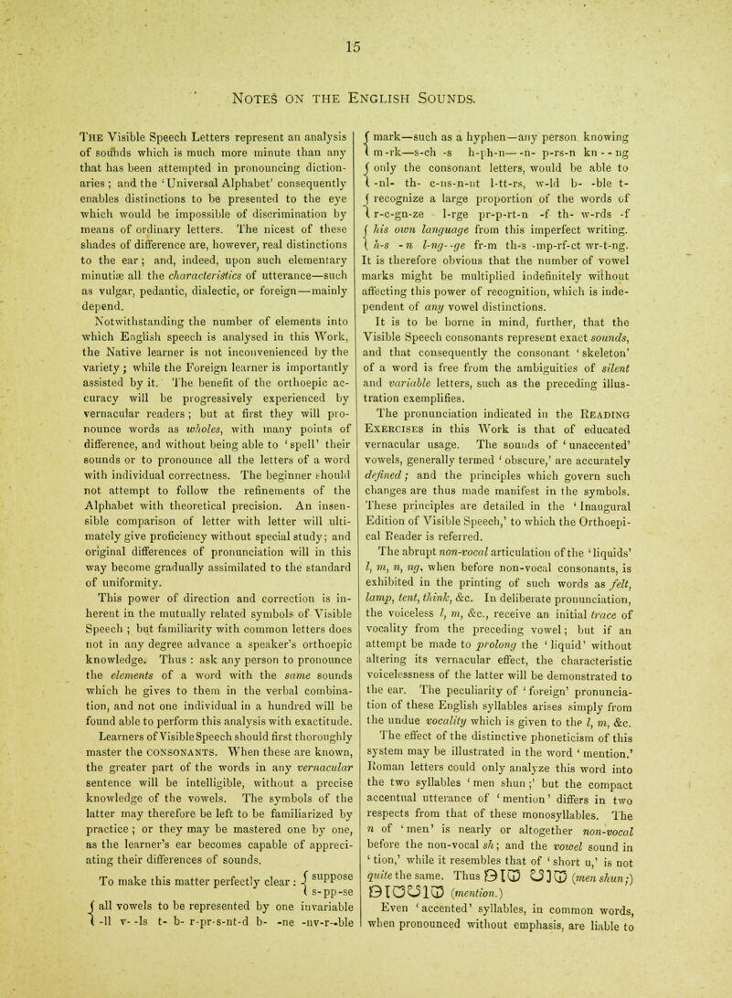 Notes on the English Sounds. The Visible Speech Letters represent an analysis of sounds which is much more minute than any that has been attempted in pronouncing diction- aries ; and the 'Universal Alphabet' consequently enables distinctions to be presented to the eye which would be impossible of discrimination by means of ordinary letters. The nicest of these shades of difference are, however, real distinctions to the ear; and, indeed, upon such elementary minutiae all the characteristics of utterance—such as vulgar, pedantic, dialectic, or foreign—-mainly depend. Notwithstanding the number of elements into which English speech is analysed in this Work, the Native learner is not inconvenienced by the variety ; while the Foreign learner is importantly assisted by it. The benefit of the orthoepic ac- curacy will be progressively experienced by vernacular readers ; but at first they will pro- nounce words as wholes, with many points of difference, and without being able to 'spell' their sounds or to pronounce all the letters of a word with individual correctness. The beginner should not attempt to follow the refinements of the Alphabet with theoretical precision. An insen- sible comparison of letter with letter will ulti- mately give proficiency without special study; and original differences of pronunciation will in this way become gradually assimilated to the standard of uniformity. This power of direction and correction is in- herent in the mutually related symbols of Visible Speech ; but familiarity with common letters does not in any degree advance a speaker's orthoepic knowledge. Thus : ask any person to pronounce the elements of a word with the same sounds which be gives to them in the verbal combina- tion, and not one individual in a hundred will be found able to perform this analysis with exactitude. Learners of Visible Speech should first thoroughly master the CONSONANTS. When these are known, the greater part of the words in any vernacular sentence will be intelligible, without a precise knowledge of the vowels. The symbols of the latter may therefore be left to be familiarized by practice ; or they may be mastered one by one, as the learner's ear becomes capable of appreci- ating their differences of sounds, ' suppose -pp-se J all vowels to be represented by one invariable ( -11 v- -Is t- b- r-pr-s-nt-d b- -ne -nv-r—ble To make this matter perfectly clear : -I sul I s-i f mark—such as a hyphen—any person knowing I m-rk—s-ch -s h-ph-n n- p-rs-n kn - - ng f only the consonant letters, would be able to I -nl- th- c-ns-n-nt 1-tt-rs, w-ld b- -ble t- ( recognize a large proportion of the words of l r-c-gn-ze 1-rge pr-p-rt-n -f th- w-rds -f ( his own language from this imperfect writing. \ h-s -n l-ng--ge fr-m th-s -mp-rf-ct wr-t-ng. It is therefore obvious that the number of vowel marks might be multiplied indefinitely without affecting this power of recognition, which is inde- pendent of any vowel distinctions. It is to be borne in mind, further, that the Visible Speech consonants represent exact sounds, and that consequently the consonant ' skeleton' of a word is free from the ambiguities of silent and variable letters, such as the preceding illus- tration exemplifies. The pronunciation indicated in the Reading Exercises in this Work is that of educated vernacular usage. The sounds of ' unaccented' vowels, generally termed ' obscure,' are accurately defined; and the principles which govern such changes are thus made manifest in the symbols. These principles are detailed in the ' Inaugural Edition of Visible Speech,' to which the Orthoepi- cal Reader is referred. The abrupt non-vocal articulation of the ' liquids' /, m, n, ng. when before non-vocal consonants, is exhibited in the printing of such words as felt, lamp, tent, think, &c. In deliberate pronunciation, the voiceless 1, m, &c, receive an initial trace of vocality from the preceding vowel; but if an attempt be made to prolong the ' liquid' without altering its vernacular effect, the characteristic voicelessness of the latter will be demonstrated to the ear. The peculiarity of ' foreign' pronuncia- tion of these English syllables arises simply from the undue vocality which is given to the I, m, &c. The effect of the distinctive phoneticism of this system may be illustrated in the word ' mention.' Roman letters could only analyze this word into the two syllables 'men shun;' but the compact accentual utterance of ' mention' differs in two respects from that of these monosyllables. The n of 'men' is nearly or altogether non-vocal before the non-vocal sh; and the vowel sound in ' tion,' while it resembles that of ' short u,' is not quite the same. Thus B105 ^3 ] d5 (men shun;) BlO^liU (mention.) Even 'accented' syllables, in common words, when pronounced without emphasis, are liable to