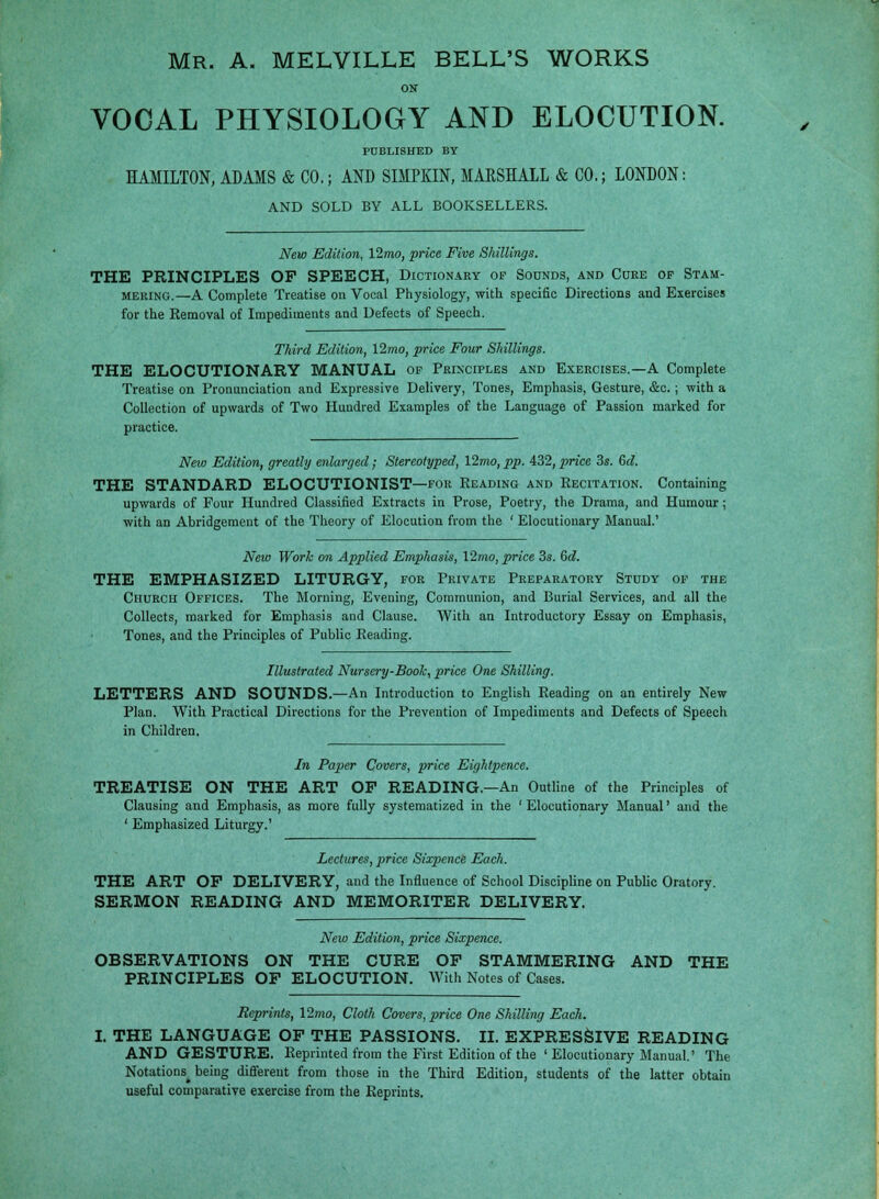ON VOCAL PHYSIOLOGY AND ELOCUTION. PUBLISHED BY HAMILTON, ADAMS & CO.; AND SIMPKIN, MAESHALL & CO.; LONDON: AND SOLD BY ALL BOOKSELLERS. New Edition, 12mo, price Five Shillings. THE PRINCIPLES OP SPEECH, Dictionary op Sounds, and Cure op Stam- mering.—A Complete Treatise on Voeal Physiology, with specific Directions and Exercises for the Kemoval of Impediments and Defects of Speech. Third Edition, 12mo, price Four Shillings. THE ELOCUTIONARY MANUAL op Principles and Exercises.—A Complete Treatise on Pronunciation and Expressive Delivery, Tones, Emphasis, Gesture, &c.; with a Collection of upwards of Two Hundred Examples of the Language of Passion marked for practice. New Edition, greatly enlarged; Stereotyped, 12mo,pp. 432, price 3s. 6d. THE STANDARD ELOCUTIONIST—for Reading and Recitation. Containing upwards of Pour Hundred Classified Extracts in Prose, Poetry, the Drama, and Humour; with an Abridgement of the Theory of Elocution from the ' Elocutionary Manual.' New Work on Applied Emphasis, \2mo, price 3s. 6d. THE EMPHASIZED LITURGY, for Private Preparatory Study op the Church Offices. The Morning, Evening, Communion, and Burial Services, and all the Collects, marked for Emphasis and Clause. With an Introductory Essay on Emphasis, Tones, and the Principles of Public Reading. Illustrated Nursery-Boole, price One Shilling. LETTERS AND SOUNDS.—An Introduction to English Reading on an entirely New Plan. With Practical Directions for the Prevention of Impediments and Defects of Speech in Children. In Paper Covers, price Eightpence. TREATISE ON THE ART OF READING.—An Outline of the Principles of Clausing and Emphasis, as more fully systematized in the ' Elocutionary Manual' and the ' Emphasized Liturgy.' Lectures, price Sixpence Each. THE ART OP DELIVERY, and the Influence of School Discipline on Public Oratory. SERMON READING AND MEMORITER DELIVERY. New Edition, price Sixpence. OBSERVATIONS ON THE CURE OF STAMMERING AND THE PRINCIPLES OF ELOCUTION. With Notes of Cases. Reprints, \2mo, Cloth Covers, price One Shilling Each. THE LANGUAGE OF THE PASSIONS. II. EXPRESSIVE READING AND GESTURE. Reprinted from the First Edition of the ' Elocutionary Manual.' The Notations^ being different from those in the Third Edition, students of the latter obtain useful comparative exercise from the Reprints.