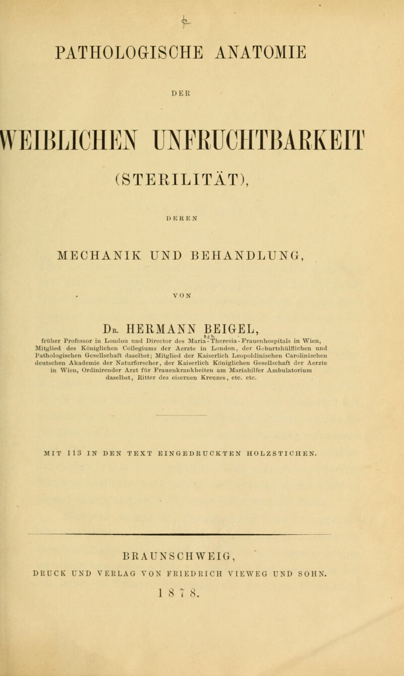 DER WEIBLICHEN UNFRUCHTBARKEIT (STERILITÄT), 1) EKEN MECHANIK UND BEHANDLUNG, VON Dr. HERMANN BEIGEL, früher Professor in London und Director dos Maria-Theresia-Frauenhospitals in Wien, Mitglied des Königlichen Collegiums der Aerzte in London, der G^burtshülflichen und Pathologischen Gesellschaft daselbst; Mitglied der Kaiserlich Leopoldmischen Carolinischen deutschen Akademie der Naturforscher, der Kaiserlich Königlichen Gesellschaft der Aerzte in Wien, Ordinirender Arzt für Frauenkrankheiten am Mariahilfer Ambulatorium daselbst, Ritter des eisernen Kreuzes, etc. etc. MIT 113 IN DEN TEXT EINGEDRUCKTEN HOLZSTICHEN. BRAUNSCHWEIG, DRUCK UND VERLAG VON FRIEDRICH VIEWEG UND SOHN. 18 7 8.