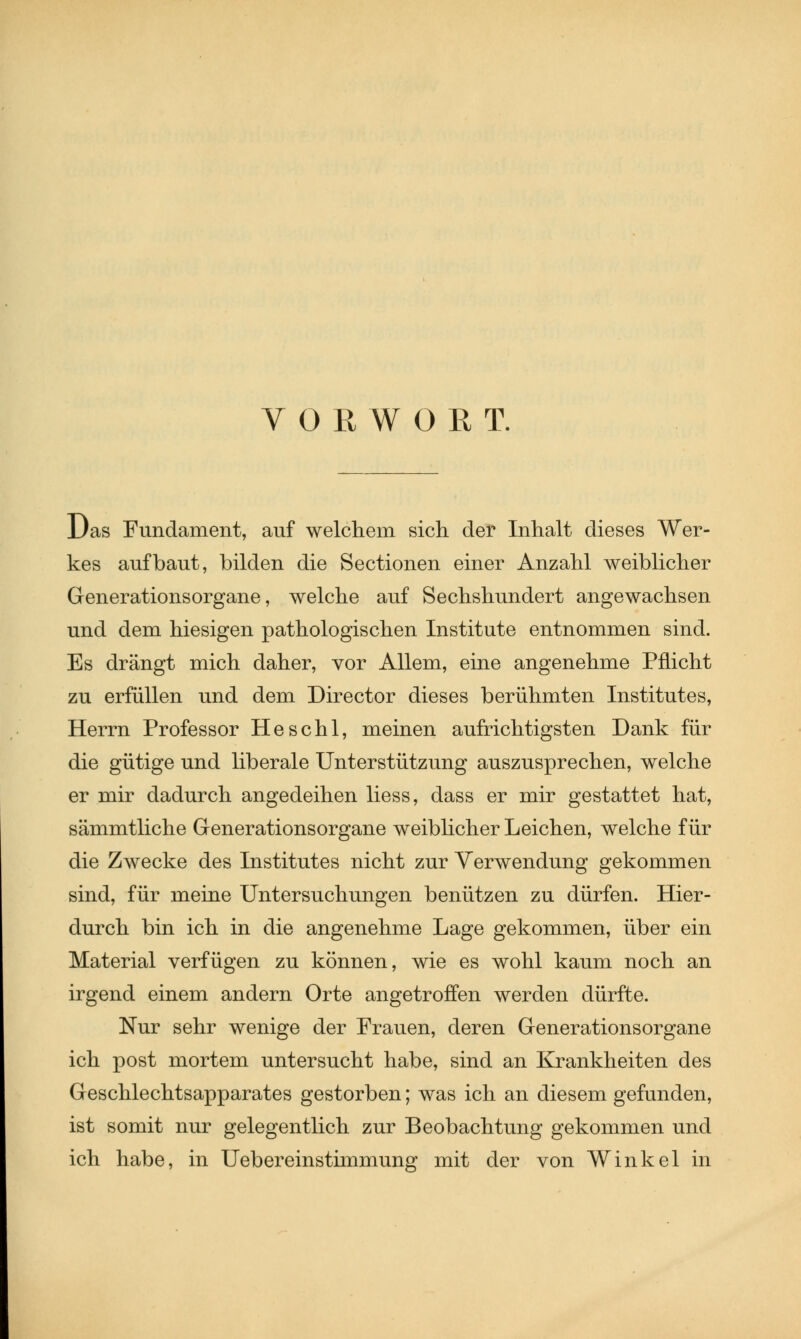 VORWORT. Das Fundament, auf welchem sich der Inhalt dieses Wer- kes aufbaut, bilden die Sectionen einer Anzahl weiblicher Generationsorgane, welche auf Sechshundert angewachsen und dem hiesigen pathologischen Institute entnommen sind. Es drängt mich daher, vor Allem, eine angenehme Pflicht zu erfüllen und dem Director dieses berühmten Institutes, Herrn Professor Heschl, meinen aufrichtigsten Dank für die gütige und liberale Unterstützung auszusprechen, welche er mir dadurch angedeihen liess, dass er mir gestattet hat, sämmtliche Generationsorgane weiblicher Leichen, welche für die Zwecke des Institutes nicht zur Verwendung gekommen sind, für meine Untersuchungen benützen zu dürfen. Hier- durch bin ich in die angenehme Lage gekommen, über ein Material verfügen zu können, wie es wohl kaum noch an irgend einem andern Orte angetroffen werden dürfte. Nur sehr wenige der Frauen, deren Grenerationsorgane ich post mortem untersucht habe, sind an Krankheiten des Geschlechtsapparates gestorben; was ich an diesem gefunden, ist somit nur gelegentlich zur Beobachtung gekommen und ich habe, in Uebereinstimmung mit der von Winkel in