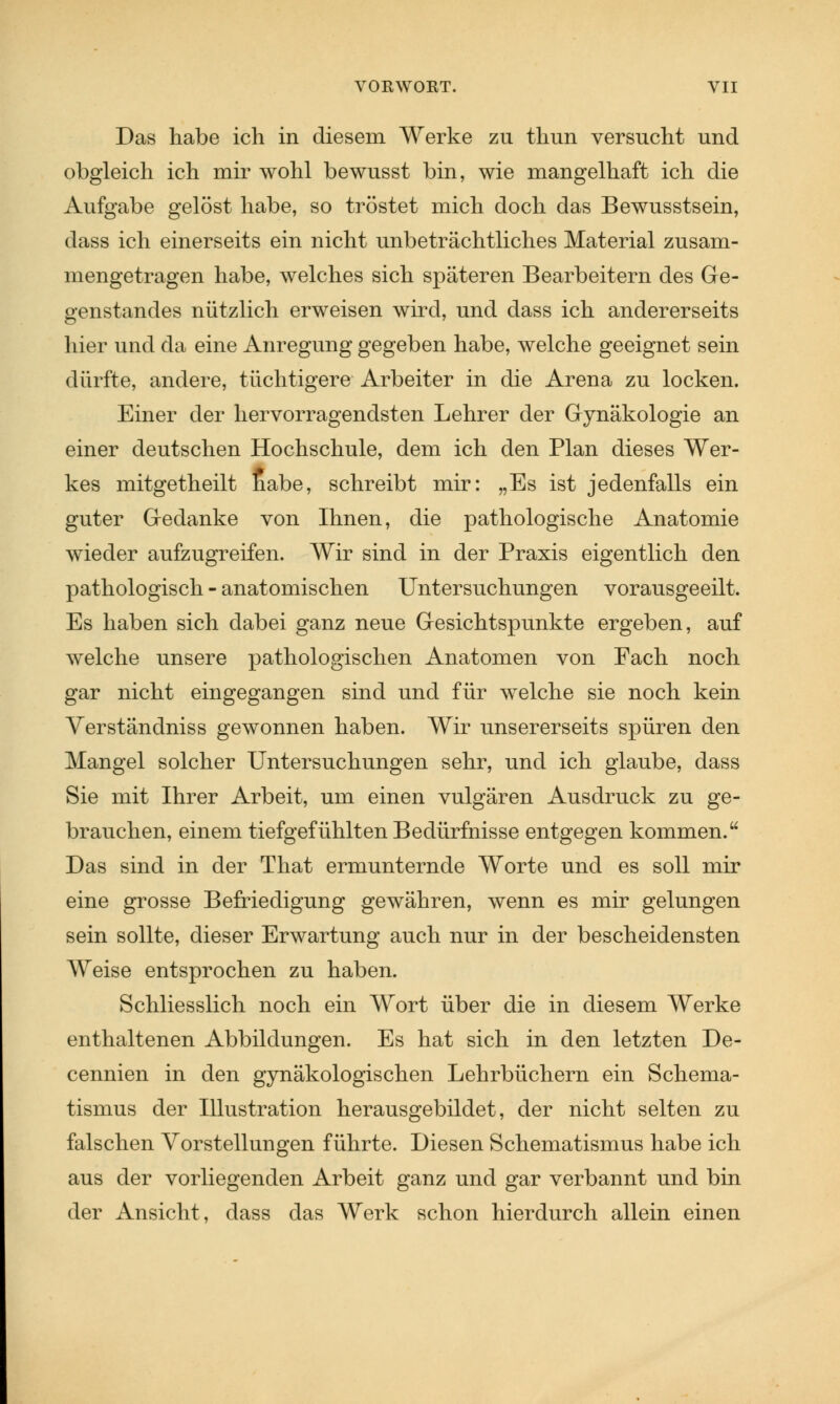 Das habe ich in diesem Werke zu thun versucht und obgleich ich mir wohl bewusst bin, wie mangelhaft ich die Aufgabe gelöst habe, so tröstet mich doch das Bewusstsein, dass ich einerseits ein nicht unbeträchtliches Material zusam- mengetragen habe, welches sich späteren Bearbeitern des Ge- genstandes nützlich erweisen wird, und dass ich andererseits hier und da eine Anregung gegeben habe, welche geeignet sein dürfte, andere, tüchtigere Arbeiter in die Arena zu locken. Einer der hervorragendsten Lehrer der Gynäkologie an einer deutschen Hochschule, dem ich den Plan dieses Wer- kes mitgetheilt habe, schreibt mir: „Es ist jedenfalls ein guter Gedanke von Ihnen, die pathologische Anatomie wieder aufzugreifen. Wir sind in der Praxis eigentlich den pathologisch - anatomischen Untersuchungen vorausgeeilt. Es haben sich dabei ganz neue Gesichtspunkte ergeben, auf welche unsere pathologischen Anatomen von Fach noch gar nicht eingegangen sind und für welche sie noch kein Verständniss gewonnen haben. Wir unsererseits spüren den Mangel solcher Untersuchungen sehr, und ich glaube, dass Sie mit Ihrer Arbeit, um einen vulgären Ausdruck zu ge- brauchen, einem tiefgefühlten Bedürfnisse entgegen kommen. Das sind in der That ermunternde Worte und es soll mir eine grosse Befriedigung gewähren, wenn es mir gelungen sein sollte, dieser Erwartung auch nur in der bescheidensten Weise entsprochen zu haben. Schliesslich noch ein Wort über die in diesem Werke enthaltenen Abbildungen. Es hat sich in den letzten De- cennien in den gynäkologischen Lehrbüchern ein Schema- tismus der Illustration herausgebildet, der nicht selten zu falschen Vorstellungen führte. Diesen Schematismus habe ich aus der vorliegenden Arbeit ganz und gar verbannt und bin der Ansicht, dass das Werk schon hierdurch allein einen