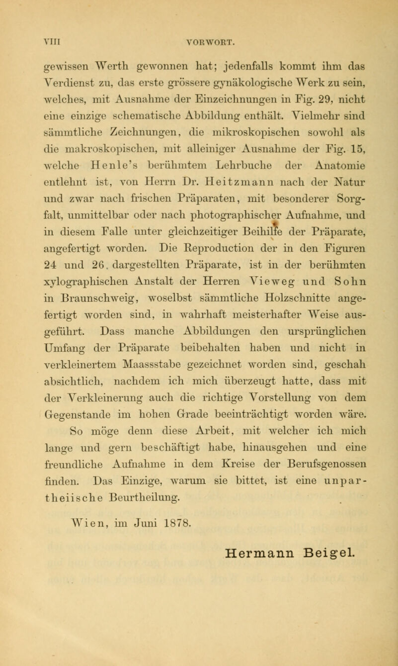 gewissen Werth gewonnen hat; jedenfalls kommt ihm das Verdienst zu, das erste grössere gynäkologische Werk zu sein, welches, mit Ausnahme der Einzeichnungen in Fig. 29, nicht eine einzige schematische Abbildung enthält. Vielmehr sind sämmtliche Zeichnungen, die mikroskopischen sowohl als die makroskopischen, mit alleiniger Ausnahme der Fig. 15, welche Henle's berühmtem Lehrbuche der Anatomie entlehnt ist, von Herrn Dr. Heitzmann nach der Natur und zwar nach frischen Präparaten, mit besonderer Sorg- falt, unmittelbar oder nach photographischer Aufnahme, und in diesem Falle unter gleichzeitiger Beihilfe der Präparate, angefertigt worden. Die Reproduction der in den Figuren 24 und 26. dargestellten Präparate, ist in der berühmten xylographischen Anstalt der Herren Vieweg und Sohn in Braunsclrweig, woselbst sämmtliche Holzschnitte ange- fertigt worden sind, in wahrhaft meisterhafter Weise aus- geführt. Dass manche Abbildungen den ursprünglichen Umfang der Präparate beibehalten haben und nicht in verkleinertem Maassstabe gezeichnet worden sind, geschah absichtlich, nachdem ich mich überzeugt hatte, dass mit der Verkleinerung auch die richtige Vorstellung von dem Gegenstände im hohen Grade beeinträchtigt worden wäre. So möge denn diese Arbeit, mit welcher ich mich lange und gern beschäftigt habe, hinausgehen und eine freundliche Aufnahme in dem Kreise der Berufsgenossen finden. Das Einzige, warum sie bittet, ist eine unpar- theiische Beurtheilung. AVien, im Juni 1878. Hermann Beigel.