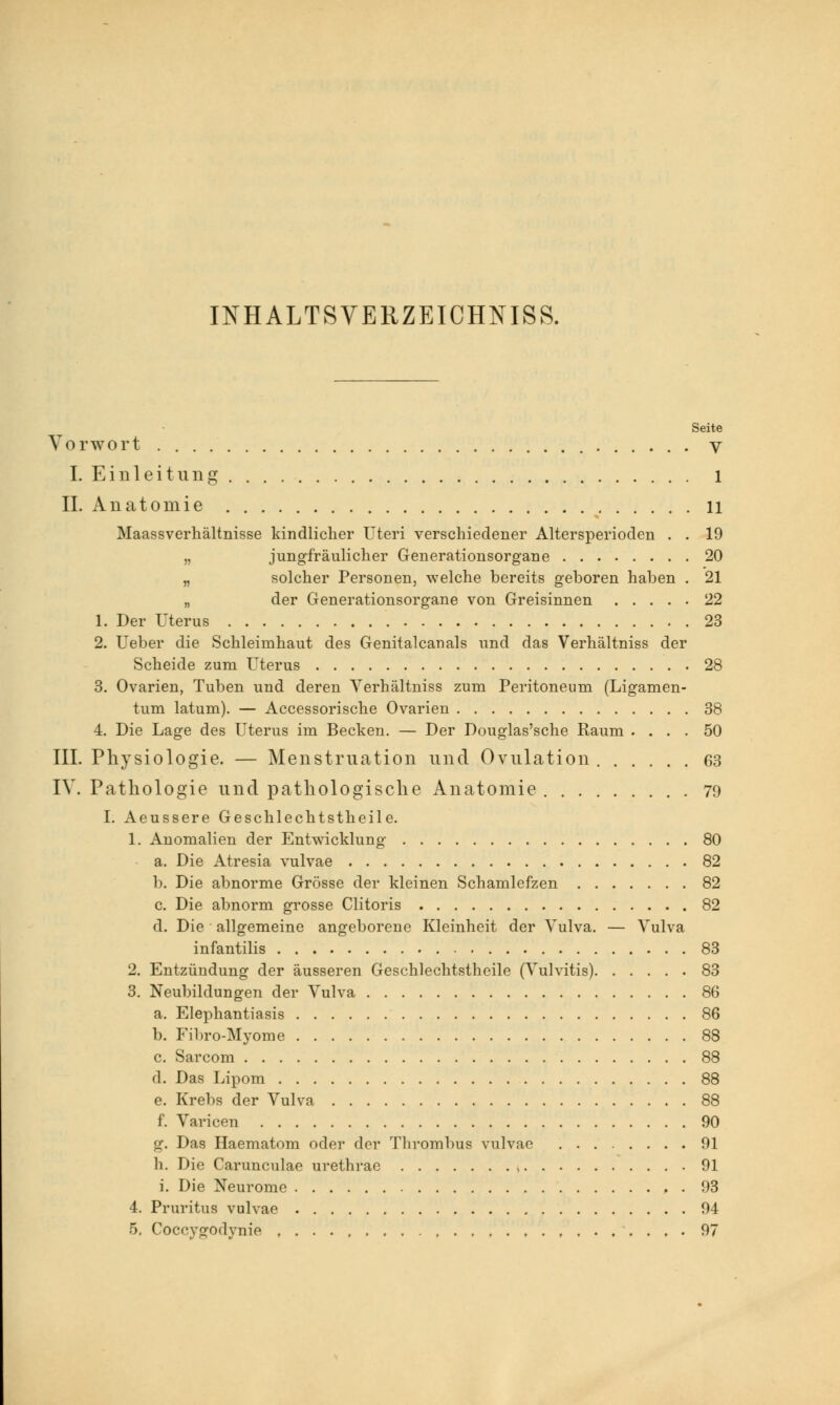 INHALTSVERZEICHNIS. Seite Vorwort V I. Einleitung 1 IL Anatomie ll Maassverhältnisse kindlicher Uteri verschiedener Altersperioden . . 19 „ jungfräulicher Generationsorgane 20 „ solcher Personen, welche bereits geboren haben . 21 „ der Generationsorgane von Greisinnen 22 1. Der Uterus 23 2. Ueber die Schleimhaut des Genitalcanals und das Verhältniss der Scheide zum Uterus 28 3. Ovarien, Tuben und deren Verhältniss zum Peritoneum (Ligamen- tum latum). — Accessorische Ovarien 38 4. Die Lage des Uterus im Becken. — Der Douglas'sche Raum .... 50 III. Physiologie. — Menstruation und Ovulation 63 IV. Pathologie und pathologische Anatomie 79 I. Aeussere Geschlechtstheile. 1. Anomalien der Entwicklung 80 a. Die Atresia vulvae 82 b. Die abnorme Grösse der kleinen Schamlefzen 82 c. Die abnorm grosse Clitoris 82 d. Die allgemeine angeborene Kleinheit der Vulva. — Vulva infantilis 83 2. Entzündung der äusseren Geschlechtstheile (Vulvitis) 83 3. Neubildungen der Vulva 86 a. Elephantiasis 86 b. Fibro-Myome 88 c. Sarcom 88 d. Das Lipom 88 e. Krebs der Vulva 88 f. Varicen 90 g. Das Haematom oder der Thrombus vulvae 91 h. Die Carunculae urethrae 91 i. Die Neurome 93 4. Pruritus vulvae 94 5. Coceygodynie , ....... 97