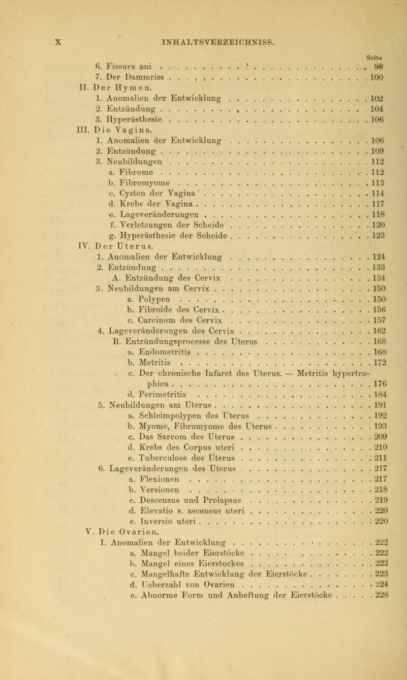 Seite 6. Fissura ani J 98 7. Der Dammriss . . . . , 100 II. Der Hymen. 1. Anomalien der Entwicklung 102 2. Entzündung , 104 3. Hyperästhesie 106 III. Die Vagina. 1. Anomalien der Entwicklung 100 2. Entzündung 109 3. Neubildungen 112 a. Fibrome 112 b. Fibromyome 113 c. Cysten der Vagina' 114 d. Krebs der Vagina ; 117 e. Lageveränderungen 118 f..Verletzungen der Scheide 120 g. Hyperästhesie der Scheide . 123 IV. Der Uterus. 1. Anomalien der Entwicklung 124 2. Entzündung 133 A. Entzündung des Cervix 134 3. Neubildungen am Cervix 150 a. Polypen 150 b. Fibroide des Cervix 156 c. Carcinom des Cervix 157 4. Lageveränderungen des Cervix 162 B. Entzündungsprocesse des Uterus 168 a. Endometritis 168 b. Metritis 172 c. Der chronische Infarct des Uterus. — Metritis hypertro- phica 176 d. Perimetritis 184 5. Neubildungen am Uterus 191 a. Schleimpolypen des Uterus L92 b. Myome, Fibromyome des Uterus 193 c. Das Sarcom des Uterus 209 d. Krebs des Corpus uteri 210 e. Tuberculose des Uterus 211 6. Lageveränderungen des Uterus 217 a. Flexionen 217 b. Versionen 21S 0. Descensus und Prolapsus 219 d. Elevatio s. ascensus uteri 220 e. Inversio uteri 220 V. Die Ovarien. 1. Anomalien der Entwicklung • 222 a. Mangel beider Eierstöcke 222 1). Mangel eines Eierstockes 222 c. Mangelhafte Entwicklung der Eierstöcke 223 d. Ueberzahl von Ovarien 224 e. Abnorme Form und Anheftung der Eierstöcke 228