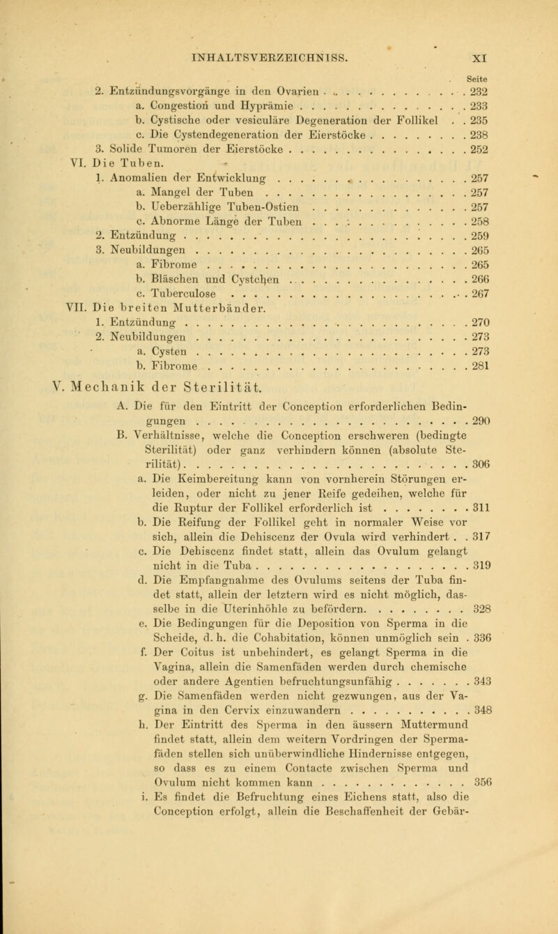 Seite 2. Entzündungsvorgänge in den Ovarien 232 a. Congestion und Hyprämie 233 b. Cystische oder vesiculäre Degeneration der Follikel . . 235 c. Die Cystendegeneration der Eierstöcke 238 3. Solide Tumoren der Eierstöcke 252 VI. Die Tuben. 1. Anomalien der Entwicklung 257 a. Mangel der Tuben 257 b. Ueberzählige Tuben-Ostien 257 c. Abnorme Länge der Tuben . . . 258 2. Entzündung 259 3. Neubildungen 265 a. Fibrome 265 b. Bläschen und Cystcljen 266 c. Tuberculose 267 VII. Die breiten Mutterbänder. 1. Entzündung 270 2. Neubildungen 273 a. Cysten 273 b. Fibrome 281 V. Mechanik der Sterilität. A. Die für den Eintritt der Conception erforderlichen Bedin- gungen 290 B. Verhältnisse, welche die Conception erschweren (bedingte Sterilität) oder ganz verhindern können (absolute Ste- rilität) 306 a. Die Keimbereitung kann von vornherein Störungen er- leiden, oder nicht zu jener Reife gedeihen, welche für die Ruptur der Follikel erforderlich ist 311 b. Die Reifung der Follikel geht in normaler Weise vor sich, allein die Dehiscenz der Ovula wird verhindert . .317 c. Die Dehiscenz findet statt, allein das Ovulum gelangt nicht in die Tuba 319 d. Die Empfangnahme des Ovulums seitens der Tuba fin- det statt, allein der letztern wird es nicht möglich, das- selbe in die Uterinhöhle zu befördern 328 e. Die Bedingungen für die Deposition von Sperma in die Scheide, d. h. die Cohabitation, können unmöglich sein . 336 f. Der Coitus ist unbehindert, es gelangt Sperma in die Vagina, allein die Samenfäden werden durch chemische oder andere Agentien befruchtungsunfähig 343 g. Die Samenfäden werden nicht gezwungen, aus der Va- gina in den Cervix einzuwandern 348 h. Der Eintritt des Sperma in den äussern Muttermund findet statt, allein dem weitern Vordringen der Sperma- fäden stellen sich unüberwindliche Hindernisse entgegen, so dass es zu einem Contacte zwischen Sperma und Ovulum nicht kommen kann 356 i. Es findet die Befruchtung eines Eichens statt, also die Conception erfolgt, allein die Beschaffenheit der Gebär-