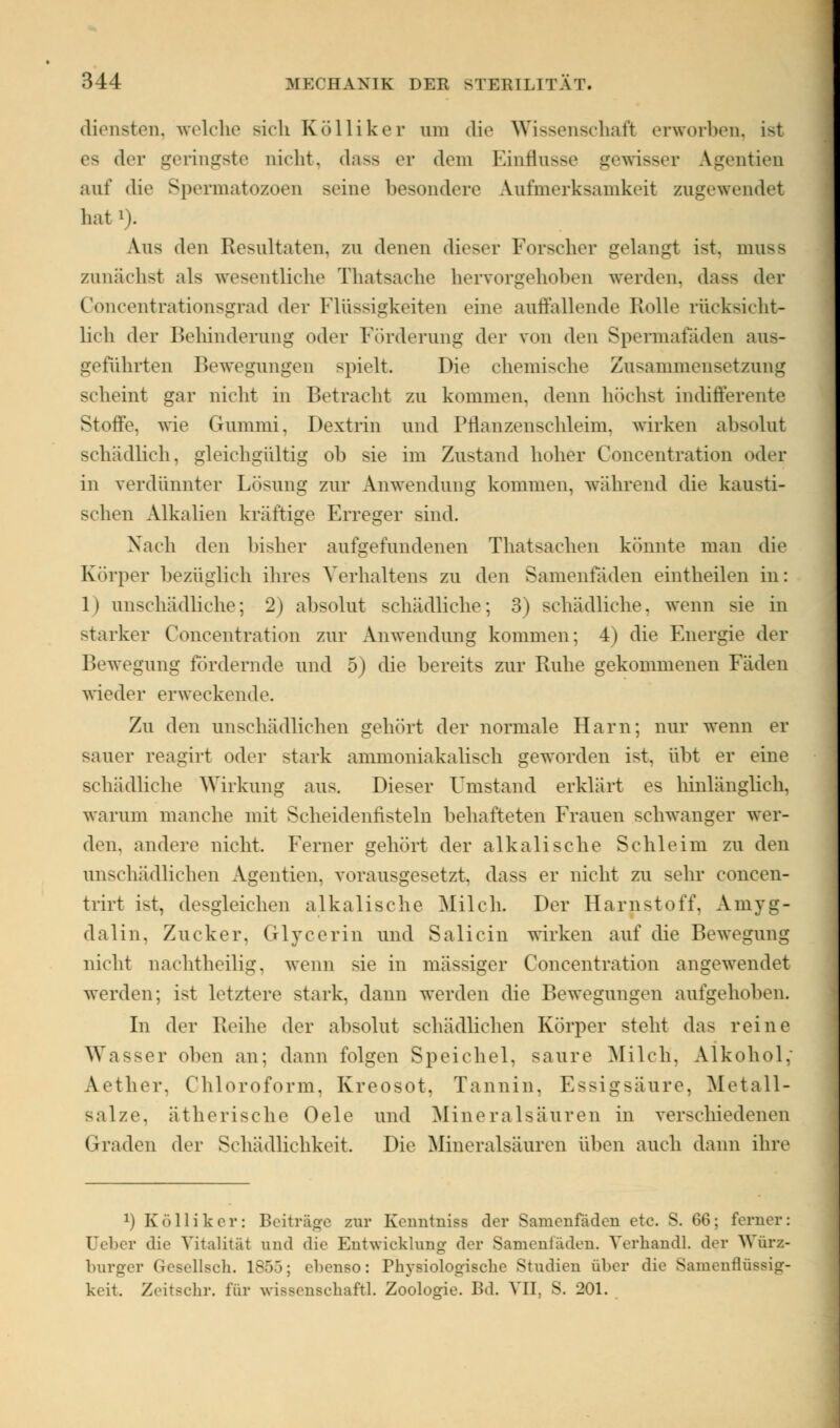 diensten, welche sieh Kölliker am die Wissenschaf) erworben, ist es der geringste nicht, dass er dem Einflüsse gewisser Ä^gentien auf die Spermatozoen seine besondere Aufmerksamkeit zugewendet hat i). Aus den Resultaten, zu denen dieser Forscher gelangt ist. muss zunächst als wesentliche Thatsache hervorgehoben werden, da— der Goncentration8grad der Flüssigkeiten eine auffallende Rolle rücksicht- licli der Behinderung oder Förderung der von den Spermafaden aus- geführten Bewegungen spielt. Die chemische Zusammensetzung scheint gar nicht in Betracht zu kommen, denn höchst indifferente Stoffe, wie Gummi, Dextrin und Prlanzensehleim. wirken absolut schädlich, gleichgültig ob sie im Zustand hoher Concentration oder in verdünnter Lösung zur Anwendung kommen, während die kausti- schen Alkalien kräftige Erreger sind. Nach den bisher aufgefundenen Thatsachen könnte man die Körper bezüglich ihres Verhaltens zu den Sanientaden eintheilen in: 1) unschädliche; 2) absolut schädliche; 3) schädliche, wenn sie in starker Concentration zur Anwendung kommen; 4) die Energie der Bewegung fördernde und 5) die bereits zur Ruhe gekommenen Fäden wieder erweckende. Zu den unschädlichen gehört der normale Harn; nur wenn er sauer reagirt oder stark ammoniakalisch geworden ist, übt er eine schädliche Wirkung aus. Dieser Umstand erklärt es hinlänglich, warum manche mit Scheidenfisteln behafteten Frauen schwanger wer- den, andere nicht. Ferner gehört der alkalische Schleim zu den unschädlichen Agentien, vorausgesetzt, dass er nicht zu sehr eoncen- trirt ist, desgleichen alkalische Milch. Der Harnstoff, Amyg- dalin, Zucker. Glycerin und Salicin wirken auf die Bewegung nicht nachtheilig, wenn sie in massiger Concentration angewendet werden; ist letztere stark, dann werden die Bewegungen aufgehoben. In der Reihe der absolut schädlichen Körper steht das reine Wasser oben an; dann folgen Speichel, saure Milch, Alkohol, Aether, Chloroform. Kreosot, Tannin. Essigsäure, Metall- Balze, ätherische Oele und Mineralsäuren in verschiedenen Graden der Schädlichkeit. Die Mineralsäuren üben auch dann ihre J) Kolliker: Beiträge zur Kenntnisa der Samenfäden etc. S. 66; ferner: Geber die Vitalität und die Entwicklung der Samenläden. Verhandl. der Würz- burger Gesellsch. 1855; ebenso: Physiologische Studien über die Samenflü keit. Zeitschr. für wissenschaftl. Zoologie. Bd. VII. S. 201.