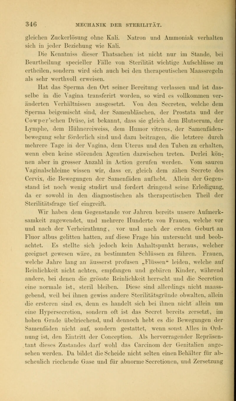 gleiches Zuckerlösung ohne Kali Natron und Ammoniak verhalten sich in jeder Beziehung wie Kali. Die Kenntniss dieser Thatsachen ist nicht nur im Stande, bei Beurtheilung specieller Fälle von Sterilität wichtige Aufschlüsse zu ertheilen, sondern wird sich auch bei den therapeutischen Maassregeln als sehr werthvoll erweisen. Bat das Sperma den Ort seiner Bereitung verlassen und ist das- selbe in die Vagina transferirt worden, so wird es vollkommen ver- änderten Verhältnissen ausgesetzt. Von den Secreten, welche dem Sperma beigemischt sind, der Samenbläschen, der Prostata und der Cowper'schen Drüse, ist bekannt, dass sie gleich dem Blutserum, der Lymphe, dem Hühnereiweiss, dem Humor vitreus. der Samenfaden- bewegung sehr förderlich sind und dazu beitragen, die letztere durch mehrere Tage in der Vagina, dem Uterus und den Tuben zu erhalten, wenn eben keine störenden Agentien dazwischen treten. Derlei kön- nen aber in grosser Anzahl in Action gerufen werden. Vom sauren Vaginalschleime wissen wir, dass er, gleich dem zähen Secrete des Cervix, die Bewegungen der Samenfäden aufhebt. Allein der Gegen- stand ist noch wenig studirt und fordert dringend seine Erledigung, da er sowohl in den diagnostischen als therapeutischen Theil der Sterilitätsfrage tief eingreift. Wir haben dem Gegenstände vor Jahren bereits unsere Aufmerk- samkeit zugewendet, und mehrere Hunderte von Frauen, welche vor und nach der Verheirathung. vor und nach der ersten Gehurt an Fluor albus gelitten hatten, auf diese Frage hin untersucht und beob- achtet. Es stellte sich jedoch kein Anhaltspunkt heraus, welcher geeignet gewesen wäre, zu bestimmten Schlüssen zu führen. Frauen, welche Jahre lang an äusserst profusen „Flüssen leiden, welch»1 auf Reinlichkeit nicht achten, empfangen und gehären Kinder, während andere, bei denen die grösste Reinlichkeit herrscht und die Secretion eine normale ist, steril bleiben. Diese sind allerdings nicht in gehend, weil hei ihnen gewiss andere Sterilitätsgründe obwalten, allein die ersteren sind es. denn es handelt sich bei ihnen nicht allein um eine Hypersecretion, sondern oft i>t das Secret bereits zersetzt, im hohen Grade übelriechend, und dennoch hebt es die Bewegungen der Samenfaden nicht auf. sondern gestattet, wenn sonst Alles in Ord- nung i-t. den Fintritt der Conception. Als hervorragender Repräsen- tant dieses Zustandes darf wohl das Carcinom der Genitalien ange- sehen werden. Da bildet die Scheide nicht selten einen Behälter für ab- scheulich riechend«' Gase und für abnorme Secretionen, und Zersetzung
