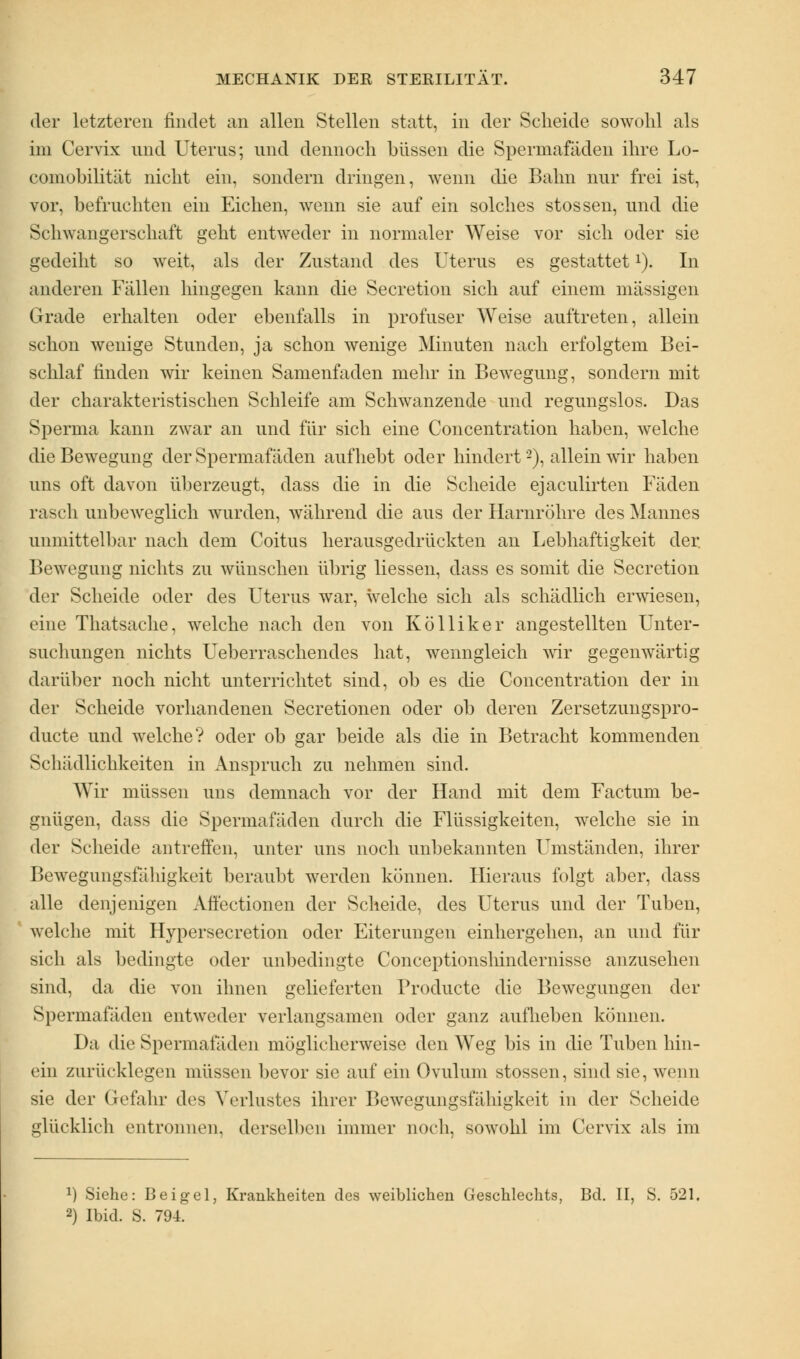 der letzteren findet an allen Stellen statt, in der Scheide sowohl als im Cervix und Uterus; und dennoch büssen die Spermafiiden ihre Lo- comobilität nicht ein, sondern dringen, wenn die Bahn nur frei ist, vor, befruchten ein Eichen, wenn sie auf ein solches stossen, und die Schwangerschaft geht entweder in normaler Weise vor sich oder sie gedeiht so weit, als der Zustand des Uterus es gestattetx). In anderen Fällen hingegen kann die Secretion sich auf einem massigen Grade erhalten oder ebenfalls in profuser Weise auftreten, allein schon wenige Stunden, ja schon wenige Minuten nach erfolgtem Bei- schlaf linden wir keinen Samenfaden mehr in Bewegung, sondern mit der charakteristischen Schleife am Schwanzende und regungslos. Das Sperma kann zwar an und für sich eine Concentration haben, welche die Bewegung der Spermafäden aufhebt oder hindert'2), allein wir haben uns oft davon überzeugt, dass die in die Scheide ejaculirten Fäden rasch unbeweglich wurden, während die aus der Harnröhre des Mannes unmittelbar nach dem Coitus herausgedrückten an Lebhaftigkeit der Bewegung nichts zu wünschen übrig Hessen, dass es somit die Secretion der Scheide oder des Uterus war, welche sich als schädlich erwiesen, eine Thatsache, welche nach den von Kölliker angestellten Unter- suchungen nichts Ueberraschendes hat, wenngleich wir gegenwärtig darüber noch nicht unterrichtet sind, ob es die Concentration der in der Scheide vorhandenen Secretionen oder ob deren Zersetzungspro- ducte und welche? oder ob gar beide als die in Betracht kommenden Schädlichkeiten in Anspruch zu nehmen sind. Wir müssen uns demnach vor der Hand mit dem Factum be- gnügen, dass die Spermafäden durch die Flüssigkeiten, welche sie in der Scheide antreffen, unter uns noch unbekannten Umständen, ihrer Bewegungsfälligkeit beraubt werden können. Hieraus folgt aber, dass alle denjenigen Affectionen der Scheide, des Uterus und der Tuben, welche mit Hypersecretion oder Eiterungen einhergehen, an und für sich als bedingte oder unbedingte Conceptionshindernisse anzusehen sind, da die von ihnen gelieferten Producte die Bewegungen der Spermafäden entweder verlangsamen oder ganz aufheben können. Da die Spermafäden möglicherweise den Weg bis in die Txiben hin- ein zurücklegen müssen bevor sie auf ein Ovulum stossen, sind sie, wenn sie der Gefahr des Verlustes ihrer Bewegungsfähigkeit in der Scheide glücklich entronnen, derselben immer noch, sowohl im Cervix als im *) Siehe: Beigel, Krankheiten des weiblichen Geschlechts, Bd. II, S. 521, 2) Ibid. S. 794.