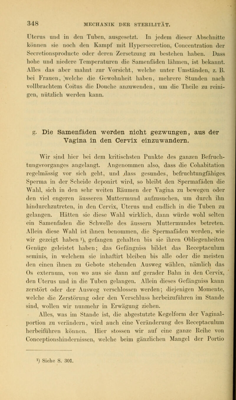 Uterus und in den Tuben, ausgesetzt In jedem dieser Abschnitte können sie noch den Kampf mit Hypersecretion, Concentr&tion der Secretionsproducte oder deren Zersetzung zu bestehen haben« Dass hohe und niedere Temperaturen die Samenfäden lähmen, ist bekannt. Alles das aber mahnt zur Vorsicht, welche unter umstünden, z. B. hei Frauen, 'welche die Gewohnheit halten, mehrere Stunden nach vollbrachtem Coitus die Douche anzuwenden, um die Theile zu reini- gen, nützlich werden kann. g. Die Samenfäden werden nicht gezwungen, aus der Vagina in den Cervix einzuwandern. Wir sind hier bei dem kritischsten Punkte des ganzen Befruch- tungsvorganges angelangt. Angenommen also, dass die Cohabitation regelmässig vor sich geht, und .dass gesundes, befruchtungfähiges Sperma in der Scheide deponirt wird, so bleibt den Spermafäden die Wahl, sich in den sehr weiten Räumen der Vagina zu bewegen oder den viel engeren äusseren Muttermund aufzusuchen, um durch ihn hindurchzutreten, in den Cervix, Uterus und endlich in die Tuben zu gelangen. Hätten sie diese Wahl wirklich, dann würde wohl selten ein Samenfaden die Schwelle des äussern Muttermundes betreten. Allein diese Wahl ist ihnen benommen, die Spermafäden werden, wie wir gezeigt haben J), gefangen gehalten bis sie ihren Obliegenheiten Genüge geleistet haben; das Gefängniss bildet das Receptaculum seminis, in welchem sie inhaftirt bleiben bis alle oder die meisten den einen ihnen zu Gebote stehenden Ausweg wählen, nämlich das Os externum, von wo aus sie dann auf gerader Bahn in den Cervix, den Uterus und in die Tuben gelangen. Allein dieses Gefängniss kann zerstört oder der Ausweg verschlossen werden; diejenigen Momente, welche die Zerstörung oder den Verschluss herbeizuführen im Stande sind, wollen wir nunmehr in Erwägung ziehen. Alles, was im Stande ist, die abgestutzte Kegelform der Vaginal- portion zu verändern, wird auch eine Veränderung des Receptaeuluni herbeiführen können, liier stossen wir auf eine ganze Reihe von Conceptionshindernissen, welche beim gänzlichen Mangel der Portio