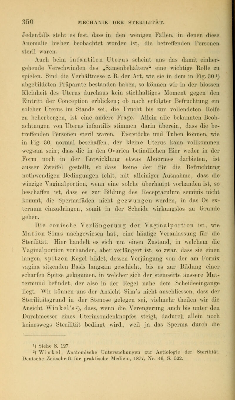 Jedenfalls steht es fest, dass in den wenigen Fällen, in denen diese Anomalie bisher beobachtet worden ist, die betreffenden Personen steril waren. Auch beim infantilen Uterus scheint uns das damit einher- gehende Verschwinden des „Samenbehälters eine wichtige Rolle zu spielen. Sind die Verhältnisse z.B. der Art. wie sie in dem in Fig. 30 x) abgebildeten Präparate bestanden haben, so können wir in der blossen Kleinheit des Uterus durchaus kein stichhaltiges Moment gegen den Eintritt der Conception erblicken; ob nach erfolgter Befruchtung ein solcher Uterus im Stande sei, die Frucht bis zur vollendeten Reife zu beherbergen, ist eine andere Frage. Allein alle bekannten Beob- achtungen von Uterus infantilis stimmen darin überein. dass die be- treffenden Personen steril waren. Eierstöcke und Tuben können, wie in Fig. 30, normal beschaffen, der kleine Uterus kann vollkommen wegsam sein; dass die in den Ovarien befindlichen Eier weder in der Form noch in der Entwicklung etwas Abnormes darbieten, ist ausser Zweifel gestellt, so dass keine der für die Befruchtung nothwendigen Bedingungen fehlt, mit alleiniger Ausnahme, dass die winzige Vaginalportion, wenn eine solche überhaupt vorhanden ist. so beschaffen ist, dass es zur Bildung des Receptaculum sexninis nicht kommt, die Spermafäden nicht gezwungen werden, in das Os ex- ternum einzudringen, somit in der Scheide wirkungslos zu Grunde gehen. Die conische Verlängerung der Vaginalportion ist. wie Marion Sims nachgewiesen hat, eine häutige Veranlassung für die Sterilität, Hier handelt es sich um einen Zustand, in welchem die Vaginalportion vorhanden, aber verlängert ist, so zwar, dass sie einen langen, spitzen Kegel bildet, dessen Verjüngung von der am Fornix vagina sitzenden Basis langsam geschieht, bis es zur Bildung einer scharfen Spitze gekommen, in welcher sich der stenosirte äussere Mut- termund befindet, der also in der Regel nahe dem Scheideeingange liegt. Wir können uns der Ansicht Sim's nicht anschliessen, dass der Sterilitätsgrund in der Stenose gelegen sei, vielmehr theilen wir die Ansicht Winkers2), dass, wenn die Verengerung auch bis unter den Durchmesser eines Uterinsondenknopfes steigt, dadurch allein noch keineswegs Sterilität bedingt wird, weil ja das Sperma durch die !) Siebe S. 127. a) Winkel, Anatomische Untersuchungen zur Aetiolooie der Sterilität. Deutsche Zeitschrift für praktische Medicin, 1877, Nr. 46, S. 522.