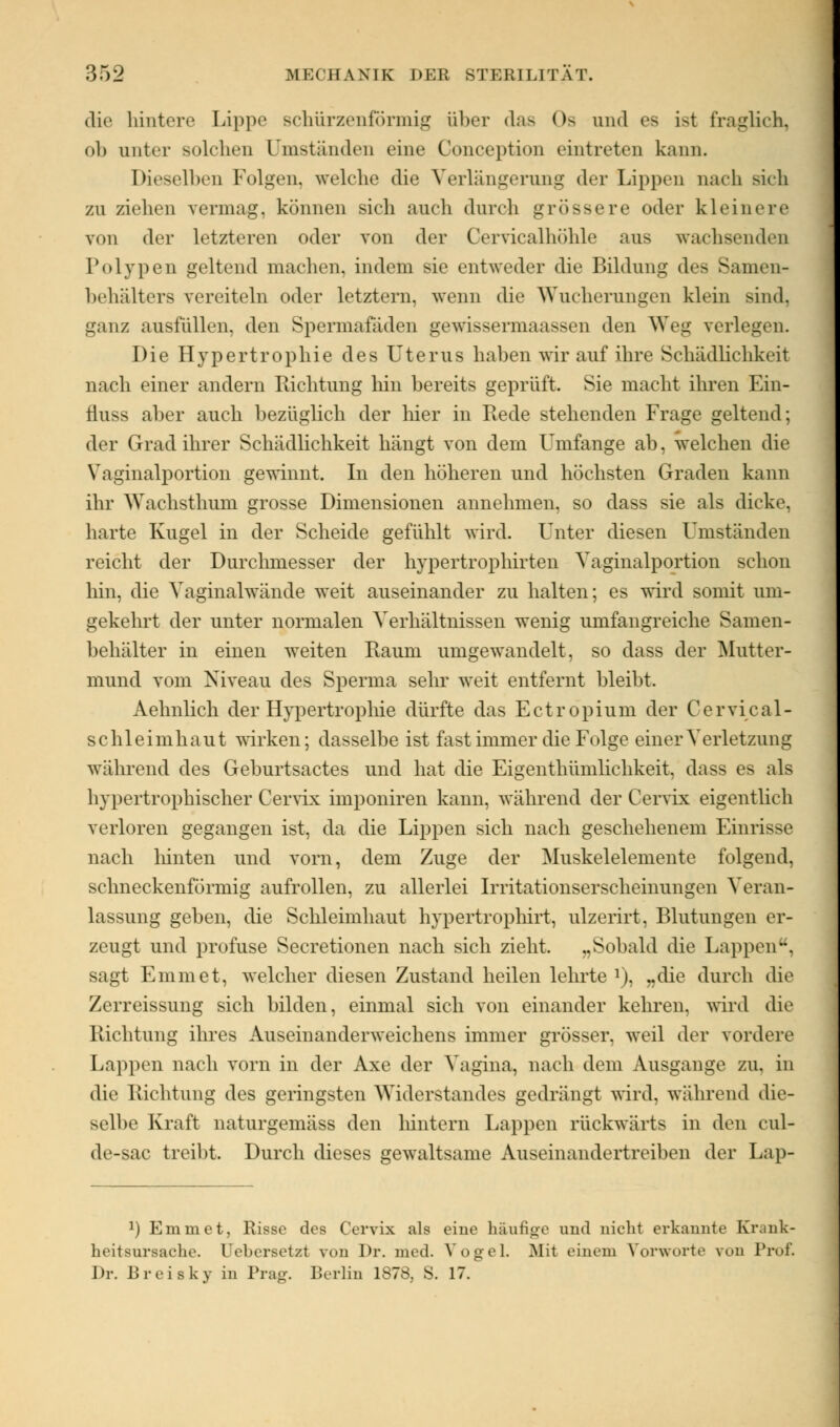 die hintere Lippe schürzenförmig über das Os und es ist fraglich, ab unter solchen Umständen eine Conception eintreten kann. Dieselben Folgen, welche die Verlängerung der Lippen nach sich zu ziehen vermag, können sich auch durch grössere oder kleinere von der letzteren oder von der Cervicalhöhle aus wachsenden Polypen geltend machen, indem ae entweder die Bildung des Samen- behälters vereiteln oder letztem, wenn die Wucherungen klein sind. ganz ausfüllen, den Spermafaden gewissermaassen den Weg verlegen. Die Hypertrophie des Uterus haben wir auf ihre Schädlichkeit nach einer andern Richtung hin hereits geprüft. Sie macht ihren Ein- fluss aber auch bezüglich der hier in Rede stehenden Frage geltend; der Grad ihrer Schädlichkeit hängt von dem Umfange ab, welchen die Vaginalportion gewinnt. In den höheren und höchsten Graden kann ihr Wachsthum grosse Dimensionen annehmen, so dass sie als dicke, harte Kugel in der Scheide gefühlt wird. Unter diesen Umständen reicht der Durchmesser der hypertrophirten Vaginalportion schon hin, die Vaginalwände weit auseinander zu halten; es wird somit um- gekehrt der unter normalen Verhältnissen wenig umfangreiche Samen- behälter in einen weiten Raum umgewandelt, so dass der Mutter- mund vom Niveau des Sperma sehr weit entfernt bleibt. Aehnlich der Hypertrophie dürfte das Ectropium der Cervical- schleimhaut wirken; dasselbe ist fast immer die Folge einer Verletzung während des Geburtsactes und hat die Eigentümlichkeit, dass es als hypertrophischer Cervix imponiren kann, während der Cervix eigentlich verloren gegangen ist, da die Lippen sich nach geschehenem Einrisse nach hinten und vorn, dem Zuge der Muskelelemente folgend, schneckenförmig aufrollen, zu allerlei Irritationserscheinungen Veran- lassung geben, die Schleimhaut hypertrophirt, ulzerirt, Blutungen er- zeugt und profuse Secretionen nach sich zieht. „Sobald die Lappen, sagt Emmet, welcher diesen Zustand heilen lehrte *), „die durch die Zerreissung sich bilden, einmal sich von einander kehren, wird die Richtung ihres Auseinanderweichens immer grösser, weil der vordere Lappen nach vorn in der Axe der Vagina, nach dem Ausgange zu. in die Richtung des geringsten Widerstandes gedrängt wird, während die- selbe Kraft naturgemäss den hintern Lappen rückwärts in den cul- de-sac treibt. Durch dieses gewaltsame Auseinandertreiben der Lap- :) Emmet, Risse des Cervix als eine häufige and nicht erkannte Krank- heitsursache. Uebersetzt von Dr. med. Vogel. Mit einem Vorworte von Prof. Dr. Breisky in Prag. Berlin 1878, S. 17.