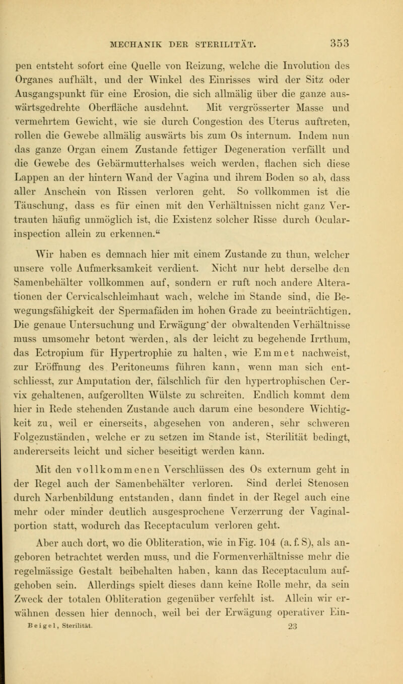 pen entsteht sofort eine Quelle von Reizung, welche die Involution des Organes aufhält, und der Winkel des Einrisses wird der Sitz oder Ausgangspunkt für eine Erosion, die sich allmälig über die ganze aus- wärtsgedrehte Oberfläche ausdehnt. Mit vergrösserter Masse und vermehrtem Gewicht, wie sie durch Congestion des Uterus auftreten, rollen die Gewebe allmälig auswärts bis zum Os internum. Indem nun das ganze Organ einem Zustande fettiger Degeneration verfällt und die Gewebe des Gebärmutterhalses weich werden, flachen sich diese Lappen an der hintern Wand der Vagina und ihrem Boden so ab, dass aller Anschein von Rissen verloren geht. So vollkommen ist die Täuschung, dass es für einen mit den Verhältnissen nicht ganz Ver- trauten häufig unmöglich ist, die Existenz solcher Risse durch Ocular- inspection allein zu erkennen. Wir haben es demnach hier mit einem Zustande zu thun, welcher unsere volle Aufmerksamkeit verdient. Nicht nur hebt derselbe den Samenbehälter vollkommen auf, sondern er ruft noch andere Altera- tionen der Cervicalschleimhaut wach, welche im Stande sind, die Be- wegungsfähigkeit der Spermafäden im hohen Grade zu beeinträchtigen. Die genaue Untersuchung und Erwägung der obwaltenden Verhältnisse muss umsomehr betont werden, als der leicht zu begehende Irrthum, das Ectropium für Hypertrophie zu halten, wie Em in et nachweist, zur Eröffnung des Peritoneums führen kann, wenn man sich ent- schliesst, zur Amputation der, fälschlich für den hypertrophischen Cer- vix gehaltenen, aufgerollten Wülste zu schreiten. Endlich kommt dem hier in Rede stehenden Zustande auch darum eine besondere Wichtig- keit zu, weil er einerseits, abgesehen von anderen, sehr schweren Folgezuständen, welche er zu setzen im Stande ist, Sterilität bedingt, andererseits leicht und sicher beseitigt werden kann. Mit den vollkommenen Verschlüssen des Os externum geht in der Regel auch der Samenbehäiter verloren. Sind derlei Stenosen durch Narbenbildung entstanden, dann findet in der Regel auch eine mehr oder minder deutlich ausgesprochene Verzerrung der Vaginal- portion statt, wodurch das Receptaculum verloren geht. Aber auch dort, wo die Obliteration, wie in Fig. 104 (a. f. S), als an- geboren betrachtet werden muss, und die Formenverhältnisse mehr die regelmässige Gestalt beibehalten haben, kann das Receptaculum auf- gehoben sein. Allerdings spielt dieses dann keine Rolle mehr, da sein Zweck der totalen Obliteration gegenüber verfehlt ist. Allein wir er- wähnen dessen hier dennoch, weil bei der Erwägung operativer Ein- B ei gel, Sterilität 23