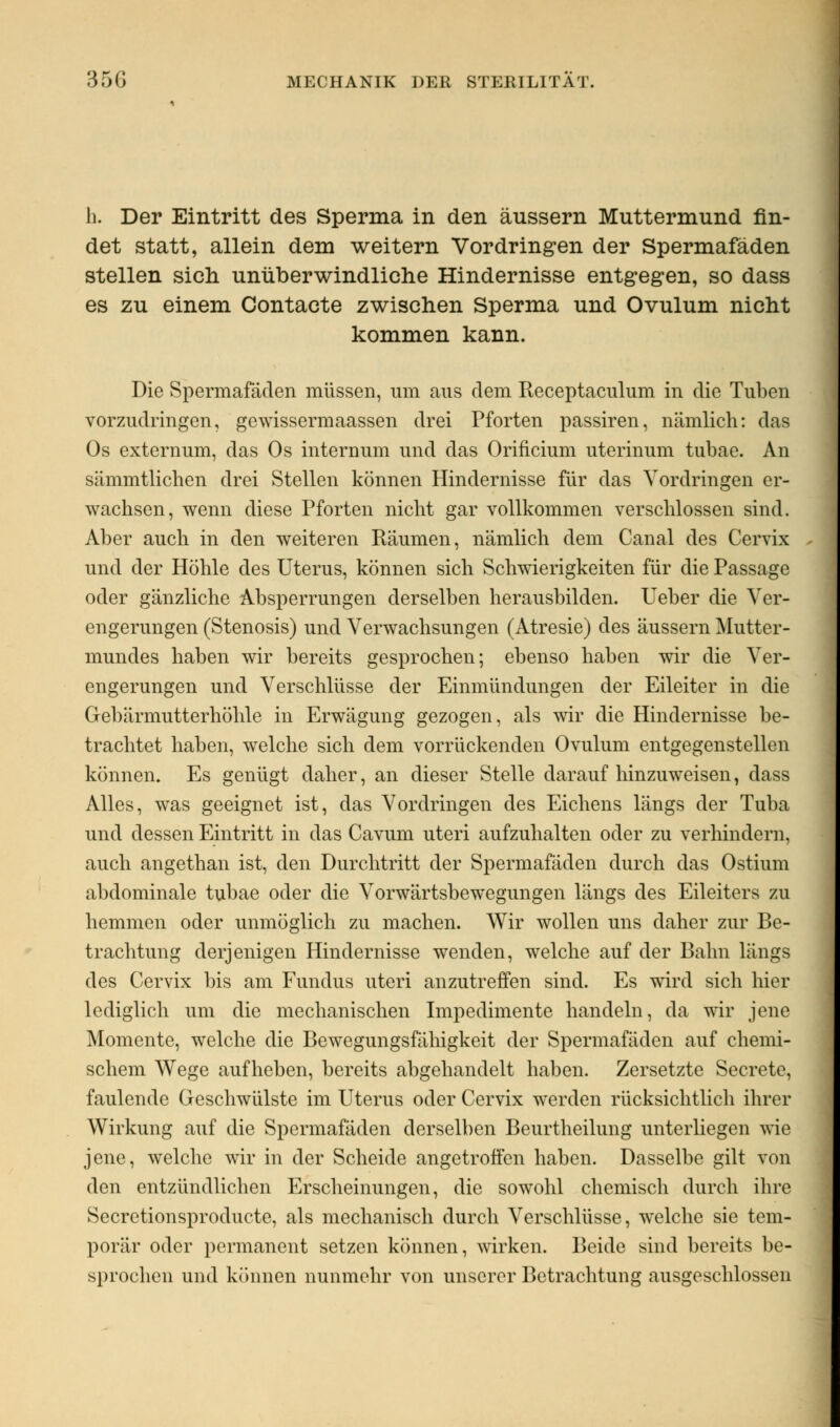 h. Der Eintritt des Sperma in den äussern Muttermund fin- det statt, allein dem weitern Vordringen der Spermafäden stellen sich unüberwindliche Hindernisse entgegen, so dass es zu einem Contacte zwischen Sperma und Ovulum nicht kommen kann. Die Spermafäden müssen, um aus dem Receptaculum in die Tuben vorzudringen, gewissermaassen drei Pforten passiren, nämlich: das Os externum, das Os internum und das Orincium uterinum tubae. An sämmtlichen drei Stellen können Hindernisse für das Vordringen er- wachsen, wenn diese Pforten nicht gar vollkommen verschlossen sind. Aber auch in den weiteren Räumen, nämlich dem Canal des Cervix und der Höhle des Uterus, können sich Schwierigkeiten für die Passage oder gänzliche Absperrungen derselben herausbilden. Ueber die Ver- engerungen (Stenosis) und Verwachsungen (Atresie) des äussern Mutter- mundes haben wir bereits gesprochen; ebenso haben wir die Ver- engerungen und Verschlüsse der Einmündungen der Eileiter in die Gebärmutterhöhle in Erwägung gezogen, als wir die Hindernisse be- trachtet haben, welche sich dem vorrückenden Ovulum entgegenstellen können. Es genügt daher, an dieser Stelle darauf hinzuweisen, dass Alles, was geeignet ist, das Vordringen des Eichens längs der Tuba und dessen Eintritt in das Cavum uteri aufzuhalten oder zu verhindern, auch angethan ist, den Durchtritt der Spermafäden durch das Ostium abdominale tubae oder die Vorwärtsbewegungen längs des Eileiters zu hemmen oder unmöglich zu machen. Wir wollen uns daher zur Be- trachtung derjenigen Hindernisse wenden, welche auf der Bahn längs des Cervix bis am Fundus uteri anzutreffen sind. Es wird sich hier lediglich um die mechanischen Impedimente handeln, da wir jene Momente, welche die Bewegungsfähigkeit der Spermafäden auf chemi- schem Wege aufheben, bereits abgehandelt haben. Zersetzte Secrete, faulende Geschwülste im Uterus oder Cervix werden rücksichtlich ihrer Wirkung auf die Spermafäden derselben Beurtheilung unterliegen wie jene, welche wir in der Scheide angetroffen haben. Dasselbe gilt von den entzündlichen Erscheinungen, die sowohl chemisch durch ihre Secretionsproducte, als mechanisch durch Verschlüsse, welche sie tem- porär oder permanent setzen können, wirken. Beide sind bereits be- sprochen und können nunmehr von unserer Betrachtung ausgeschlossen