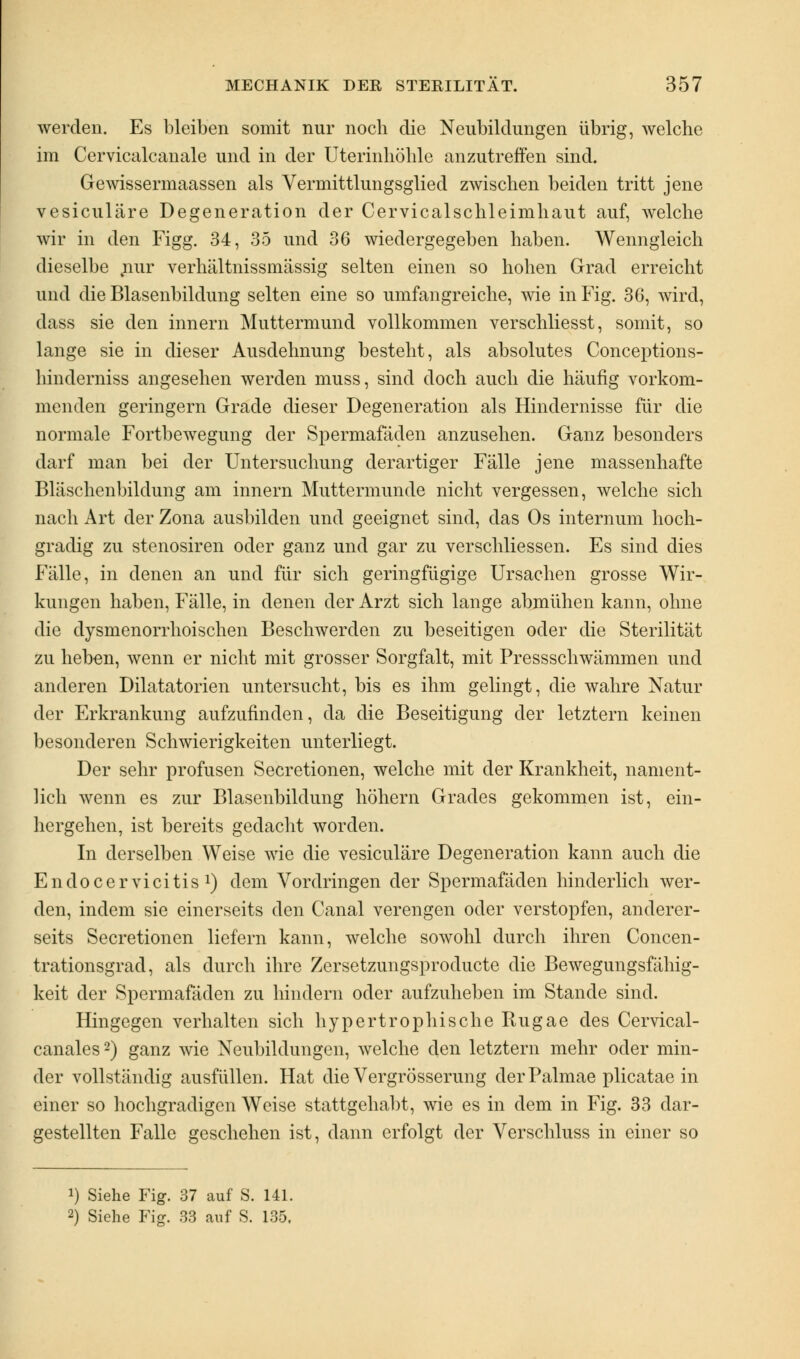 werden. Es bleiben somit nur noch die Neubildungen übrig, welche im Cervicalcanale und in der Uterinhöhle anzutreffen sind. Gewissermaassen als Vermittlungsglied zwischen beiden tritt jene vesiculäre Degeneration der Cervicalschleimhaut auf, welche wir in den Figg. 34, 35 und 36 wiedergegeben haben. Wenngleich dieselbe „nur verhältnissmässig selten einen so hohen Grad erreicht und die Blasenbildung selten eine so umfangreiche, wie in Fig. 36, wird, dass sie den innern Muttermund vollkommen verschliesst, somit, so lange sie in dieser Ausdehnung besteht, als absolutes Conceptions- hinderniss angesehen werden muss, sind doch auch die häufig vorkom- menden geringern Grade dieser Degeneration als Hindernisse für die normale Fortbewegung der Spermafäden anzusehen. Ganz besonders darf man bei der Untersuchung derartiger Fälle jene massenhafte Bläschenbildung am innern Muttermunde nicht vergessen, welche sich nach Art der Zona ausbilden und geeignet sind, das Os internum hoch- gradig zu stenosiren oder ganz und gar zu verschliessen. Es sind dies Fälle, in denen an und für sich geringfügige Ursachen grosse Wir- kungen haben, Fälle, in denen der Arzt sich lange abmühen kann, ohne die dysmenorrhoischen Beschwerden zu beseitigen oder die Sterilität zu heben, wenn er nicht mit grosser Sorgfalt, mit Pressschwämmen und anderen Dilatatorien untersucht, bis es ihm gelingt, die wahre Natur der Erkrankung aufzufinden, da die Beseitigung der letztern keinen besonderen Schwierigkeiten unterliegt. Der sehr profusen Secretionen, welche mit der Krankheit, nament- lich wenn es zur Blasenbildung höhern Grades gekommen ist, ein- hergehen, ist bereits gedacht worden. In derselben Weise wie die vesiculäre Degeneration kann auch die Endo Cervicitis1) dem Vordringen der Spermafäden hinderlich wer- den, indem sie einerseits den Canal verengen oder verstopfen, anderer- seits Secretionen liefern kann, welche sowohl durch ihren Concen- trationsgrad, als durch ihre Zersetzungsproducte die Bewegungsfähig- keit der Spermafäden zu hindern oder aufzuheben im Stande sind. Hingegen verhalten sich hypertrophische Rugae des Cervical- canales2) ganz wie Neubildungen, welche den letztern mehr oder min- der vollständig ausfüllen. Hat die Vergrösserung derPalmae plicatae in einer so hochgradigen Weise stattgehabt, wie es in dem in Fig. 33 dar- gestellten Falle geschehen ist, dann erfolgt der Verschluss in einer so !) Siehe Fig. 37 auf S. 141. 2) Siehe Fig. 33 auf S. 135.