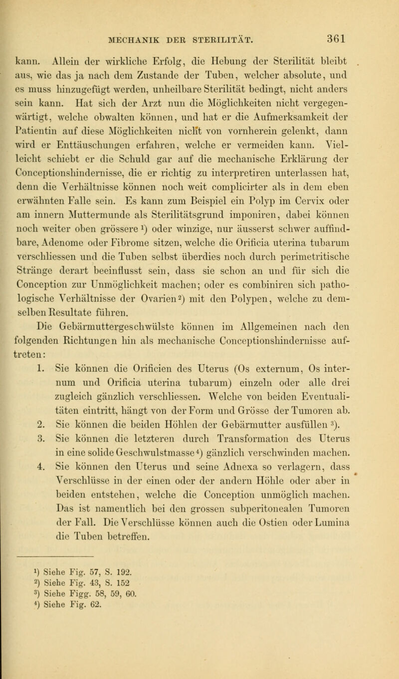 kann. Allein der wirkliche Erfolg, die Hebung der Sterilität bleibt aus, wie das ja nach dem Zustande der Tuben, welcher absolute, und es muss hinzugefügt werden, unheilbare Sterilität bedingt, nicht anders sein kann. Hat sich der Arzt nun die Möglichkeiten nicht vergegen- wärtigt, welche obwalten können, und hat er die Aufmerksamkeit der Patientin auf diese Möglichkeiten nicht von vornherein gelenkt, dann wird er Enttäuschungen erfahren, welche er vermeiden kann. Viel- leicht schiebt er die Schuld gar auf die mechanische Erklärung der Conceptionslündernisse, die er richtig zu interpretiren unterlassen hat, denn die Verhältnisse können noch weit complicirter als in dem eben erwähnten Falle sein. Es kann zum Beispiel ein Polyp im Cervix oder am innern Muttermunde als Sterilitätsgrund imponiren, dabei können noch weiter oben grössere l) oder winzige, nur äusserst schwer auffind- bare, Adenome oder Fibrome sitzen, welche die Oriticia uterina tubarum verschliessen und die Tuben selbst überdies noch durch perimetritische Stränge derart beeinflusst sein, dass sie schon an und für sich die Conception zur Unmöglichkeit machen; oder es combiniren sich patho- logische Verhältnisse der Ovarien2) mit den Polypen, welche zu dem- selben Resultate führen. Die Gebärmuttergeschwülste können im Allgemeinen nach den folgenden Richtungen hin als mechanische Conceptionshindernisse auf- treten: 1. Sie können die Orificien des Uterus (Os externum, Os inter- num und Orificia uterina tubarum) einzeln oder alle drei zugleich gänzlich verschliessen. Welche von beiden Eventuali- täten eintritt, hängt von der Form und Grösse der Tumoren ab. 2. Sie können die beiden Höhlen der Gebärmutter ausfüllen 3). 3. Sie können die letzteren durch Transformation des Uterus in eine solide Geschwulstmasse4) gänzlich verschwinden machen. 4. Sie können den Uterus und seine Adnexa so verlagern, dass Verschlüsse in der einen oder der andern Höhle oder aber in beiden entstehen, welche die Conception unmöglich machen. Das ist namentlich bei den grossen subperitonealen Tumoren der Fall. Die Verschlüsse können auch die Ostien oder Lumina die Tuben betreffen. i) Siehe Fig. 57, S. 192. 2) Siehe Fig. 43, S. 152 3) Siehe Figg. 58, 59, 60. 4) Siehe Fig. 62.