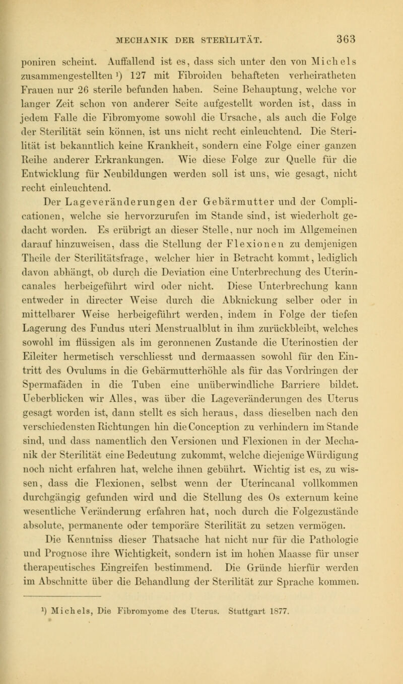 poniren scheint. Auffallend ist es, dass sich unter den von Michels zusammengestellten]) 127 mit Fibroiden behafteten verheiratheten Frauen nur 26 sterile befunden haben. Seine Behauptung, welche vor langer Zeit schon von anderer Seite aufgestellt worden ist, dass in jedem Falle die Fibromyome sowohl die Ursache, als auch die Folge der Sterilität sein können, ist uns nicht recht einleuchtend. Die Steri- lität ist bekanntlich keine Krankheit, sondern eine Folge einer ganzen Fveihe anderer Erkrankungen. Wie diese Folge zur Quelle für die Entwicklung für Neubildungen werden soll ist uns, wie gesagt, nicht recht einleuchtend. Der Lageveränderungen der Gebärmutter und der Compli- cationen, welche sie hervorzurufen im Stande sind, ist wiederholt ge- dacht worden. Es erübrigt an dieser Stelle, nur noch im Allgemeinen daraufhinzuweisen, dass die Stellung der Flexionen zu demjenigen Theile der Sterilitätsfrage, welcher hier in Betracht kommt, lediglich davon abhängt, ob durch die Deviation eine Unterbrechung des Uterin- canales herbeigeführt wird oder nicht. Diese Unterbrechung kann entweder in directer Weise durch die Abknickung selber oder in mittelbarer Weise herbeigeführt werden, indem in Folge der tiefen Lagerung des Fundus uteri Menstrualblut in ihm zurückbleibt, welches sowohl im flüssigen als im geronnenen Zustande die Uterinostien der Eileiter hermetisch verschliesst und dermaassen sowohl für den Ein- tritt des Ovulums in die Gebärmutterhöhle als für das Vordringen der Spermafäden in die Tuben eine unüberwindliche Barriere bildet. Ueberblicken wir Alles, was über die Lageveränderungen des Uterus gesagt worden ist, dann stellt es sich heraus, dass dieselben nach den verschiedensten Richtungen hin die Conception zu verhindern im Stande sind, und dass namentlich den Versionen und Flexionen in der Mecha- nik der Sterilität eine Bedeutung zukommt, welche diejenige Würdigung noch nicht erfahren hat, welche ihnen gebührt. Wichtig ist es, zu wis- sen, dass die Flexionen, selbst wenn der Uterincanal vollkommen durchgängig gefunden wird und die Stellung des Os externum keine wesentliche Veränderung erfahren hat, noch durch die Folgezustände absolute, permanente oder temporäre Sterilität zu setzen vermögen. Die Kenntniss dieser Thatsache hat nicht nur für die Pathologie und Prognose ihre Wichtigkeit, sondern ist im hohen Maasse für unser therapeutisches Eingreifen bestimmend. Die Gründe hierfür werden im Abschnitte über die Behandlung der Sterilität zur Sprache kommen. *) Michels, Die Fibromyome des Uterus. Stuttgart 1877.