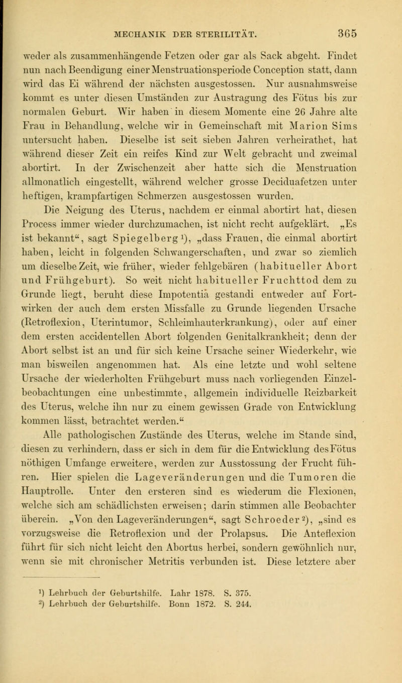 weder als zusammenhängende Fetzen oder gar als Sack abgeht. Findet nun nach Beendigung einer Menstruationsperiode Conception statt, dann wird das Ei während der nächsten ausgestossen. Nur ausnahmsweise kommt es unter diesen Umständen zur Austragung des Fötus bis zur normalen Geburt. Wir haben in diesem Momente eine 26 Jahre alte Frau in Behandlung, welche wir in Gemeinschaft mit Marion Sims untersucht haben. Dieselbe ist seit sieben Jahren verheirathet, hat während dieser Zeit ein reifes Kind zur Welt gebracht und zweimal abortirt. In der Zwischenzeit aber hatte sich die Menstruation allmonatlich eingestellt, während welcher grosse Deciduafetzen unter heftigen, krampfartigen Schmerzen ausgestossen wurden. Die Neigung des Uterus, nachdem er einmal abortirt hat, diesen Process immer wieder durchzumachen, ist nicht recht aufgeklärt. „Es ist bekannt, sagt Spiegelberg1), „dass Frauen, die einmal abortirt haben, leicht in folgenden Schwangerschaften, und zwar so ziemlich um dieselbe Zeit, wie früher, wieder fehlgebären (habitueller Abort und Frühgeburt). So weit nicht habitueller Fruchttod dem zu Grunde liegt, beruht diese Impotentiä gestandi entweder auf Fort- wirken der auch dem ersten Missfalle zu Grunde liegenden Ursache (Betrofl exion, Uterintumor, Schleimhauterkrankung), oder auf einer dem ersten accidentellen Abort folgenden Genitalkrankheit; denn der Abort selbst ist an und für sich keine Ursache seiner Wiederkehr, wie man bisweilen angenommen hat. Als eine letzte und wohl seltene Ursache der wiederholten Frühgeburt muss nach vorliegenden Einzel- beobachtungen eine unbestimmte, allgemein individuelle Beizbarkeit des Uterus, welche ihn nur zu einem gewissen Grade von Entwicklung kommen lässt, betrachtet werden. Alle pathologischen Zustände des Uterus, welche im Stande sind, diesen zu verhindern, dass er sich in dem für die Entwicklung des Fötus nöthigen Umfange erweitere, werden zur Ausstossung der Frucht füh- ren. Hier spielen die Lage Veränderungen und die Tumoren die Hauptrolle. Unter den ersteren sind es wiederum die Flexionen, welche sich am schädlichsten erweisen; darin stimmen alle Beobachter überein. „Von den Lageveränderungen, sagt Schroeder2), „sind es vorzugsweise die Retroflexion und der Prolapsus. Die Anteflexion führt für sich nicht leicht den Abortus herbei, sondern gewöhnlich nur, wenn sie mit chronischer Metritis verbunden ist. Diese letztere aber *) Lehrbuch der Geburtshilfe. Lahr 1878. S. 375. 2) Lehrbuch der Geburtshilfe. Bonn 1872. S. 244.