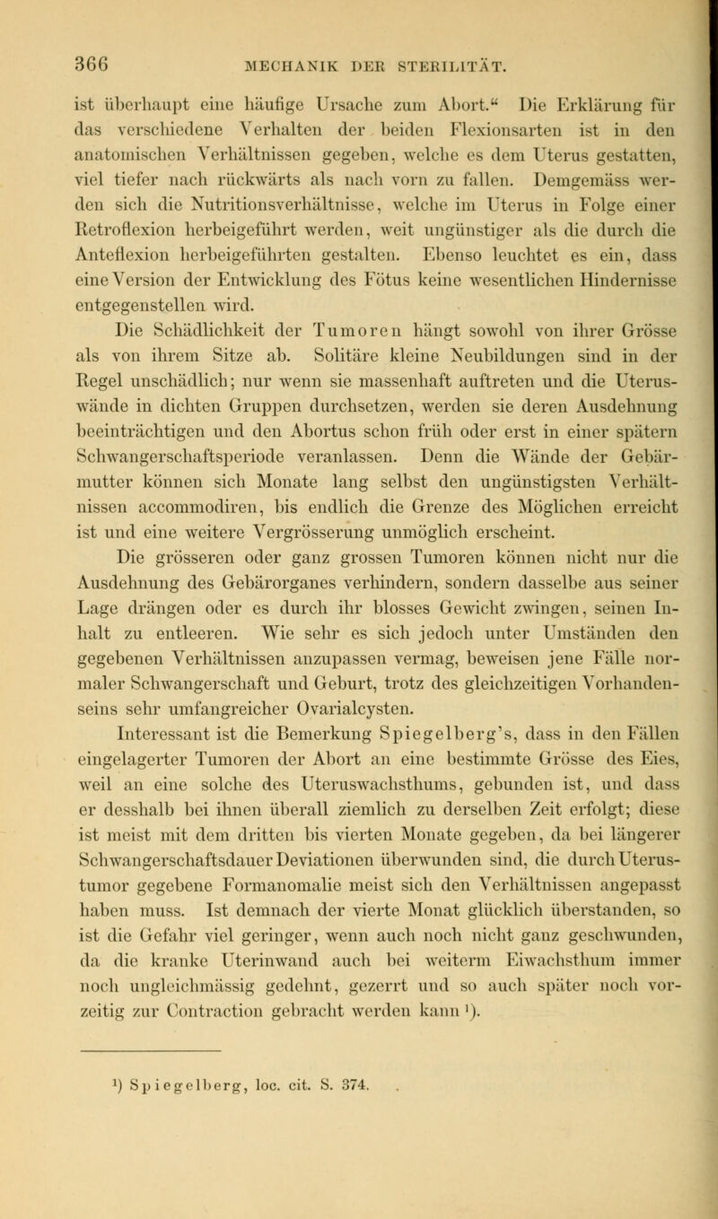 ist überhaupt eine häufige Ursache zum Abort. Die Erklärung für das verschiedene Verhalten der beiden Flexionsarten ist in den anatomischen Verhältnissen gegeben, welche es dem Uterus gestatten, viel tiefer nach rückwärts als nach vorn zu fallen. Demgemäss wer- den sich die Nutritionsverhältnisse, welche im Uterus in Folge einer Retroflexion herbeigeführt werden, weit ungünstiger als die durch die Anteflexion herbeigeführten gestalten. Ebenso leuchtet es ein, dass eine Version der Entwicklung des Fötus keine wesentlichen Hindernisse entgegenstellen wird. Die Schädlichkeit der Tumoren hängt sowohl von ihrer Grösse als von ihrem Sitze ab. Solitäre kleine Neubildungen sind in der Regel unschädlich; nur wenn sie massenhaft auftreten und die Uterus- wände in dichten Gruppen durchsetzen, werden sie deren Ausdehnung beeinträchtigen und den Abortus schon früh oder erst in einer spätem Schwangerschaftsperiode veranlassen. Denn die Wände der Gebär- mutter können sich Monate lang selbst den ungünstigsten Verhält- nissen aecommodiren, bis endlich die Grenze des Möglichen erreicht ist und eine weitere Vergrösserung unmöglich erscheint. Die grösseren oder ganz grossen Tumoren können nicht nur die Ausdehnung des Gebärorganes verhindern, sondern dasselbe aus seiner Lage drängen oder es durch ihr blosses Gewicht zwingen, seinen In- halt zu entleeren. Wie sehr es sich jedoch unter Umständen den gegebenen Verhältnissen anzupassen vermag, beweisen jene Fälle nor- maler Schwangerschaft und Geburt, trotz des gleichzeitigen Vorhanden- seins sehr umfangreicher Ovarialcysten. Interessant ist die Bemerkung Spiegelberg's, dass in den Fällen eingelagerter Tumoren der Abort an eine bestimmte Grösse des Eies, weil an eine solche des Uteruswachsthums, gebunden ist, und dass er desshalb bei ihnen überall ziemlich zu derselben Zeit erfolgt; diese ist meist mit dem dritten bis vierten Monate gegeben, da bei längerer Schwangerschaftsdauer Deviationen überwunden sind, die durch Uterus- tumor gegebene Formanomalie meist sich den Verhältnissen angepasst haben muss. Ist demnach der vierte Monat glücklich überstanden, so ist die Gefahr viel geringer, wenn auch noch nicht ganz geschwunden, da die kranke Uterinwand auch bei weiterm Eiwachsthum immer noch ungleichmässig gedehnt, gezerrt und so auch später noch vor- zeitig zur Contraction gebracht werden kann l). *) Spiegelberg, loc. cit. S. 374.