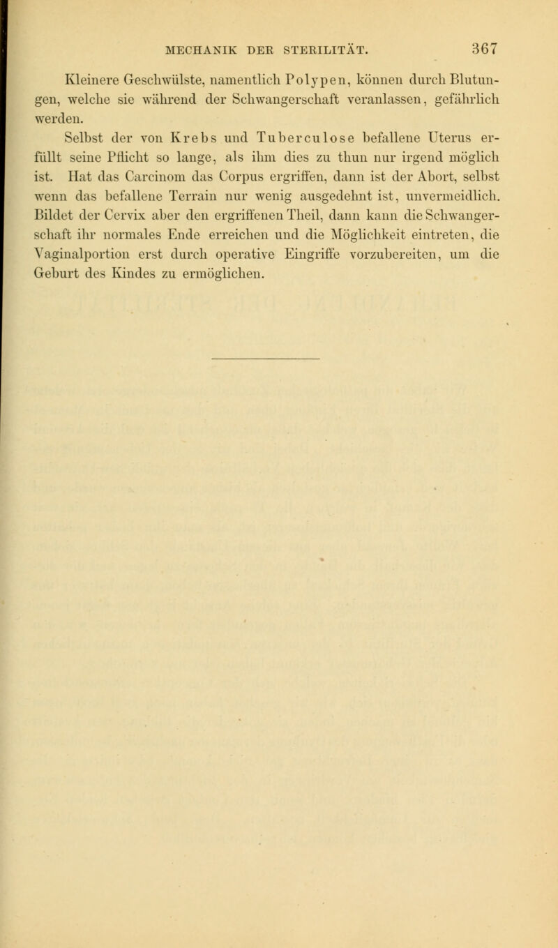 Kleinere Geschwülste, namentlich Polypen, können durch Blutun- gen, welche sie während der Schwangerschaft veranlassen, gefährlich werden. Selbst der von Krebs und Tuberculose befallene Uterus er- füllt seine Pflicht so lange, als ihm dies zu thun nur irgend möglich ist. Hat das Carcinom das Corpus ergriffen, dann ist der Abort, selbst wenn das befallene Terrain nur wenig ausgedehnt ist, unvermeidlich. Bildet der Cervix aber den ergriffenen Theil, dann kann die Schwanger- schaft ihr normales Ende erreichen und die Möglichkeit eintreten, die Vaginalportion erst durch operative Eingriffe vorzubereiten, um die Geburt des Kindes zu ermöglichen.