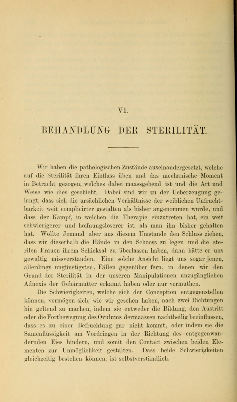 VI. BEHANDLUNG DER STERILITÄT. Wir haben die pathologischen Zustände auseinandergesetzt, welche auf die Sterilität ihren Einfiuss üben und das mechanische Moment in Betracht gezogen, welches dabei maassgebend ist und die Art und Weise wie dies geschieht. Dabei sind wir zu der Ueberzeugung ge- langt, dass sich die ursächlichen Verhältnisse der weiblichen Unfrucht- barkeit weit complicirter gestalten als bisher angenommen wurde, und dass der Kampf, in welchen die Therapie einzutreten hat, ein weit schwierigerer und hoffnungsloserer ist. als man ihn bisher gehalten hat. Wollte Jemand aber aus diesem Umstände den Schluss ziehen, dass wir dieserhalb die Hände in den Schooss zu legen und die ste- rilen Frauen ihrem Schicksal zu überlassen haben, dann hätte er uns gewaltig missverstanden. Eine solche Ansicht liegt uns sogar jenen, allerdings ungünstigsten. Fällen gegenüber fern, in denen wir den Grund der Sterilität in der unseren Manipulationen unzugänglichen Adnexis der Gebärmutter erkannt haben oder nur vermuthen. Die Schwierigkeiten, welche sich der Conception entgegenstellen können, vermögen sich, wie wir gesehen haben, nach zwei Richtungen hin geltend zu machen, indem sie entweder die Bildung, den Austritt oder die Fortbewegung des Ovulums dermaassen nachtheilig beeinflussen, dass es zu einer Befruchtung gar nicht kommt, oder indem sie die Sjiniennüssigki'it am Vordringen in der Richtung des entgegenwan- dernden Eies hindern, und somit den Contact zwischen beiden Ele- menten zur Unmöglichkeit gestalten. Dass beide Schwierigkeiten gleichzeitig bestehen können, ist selbstverständlich.