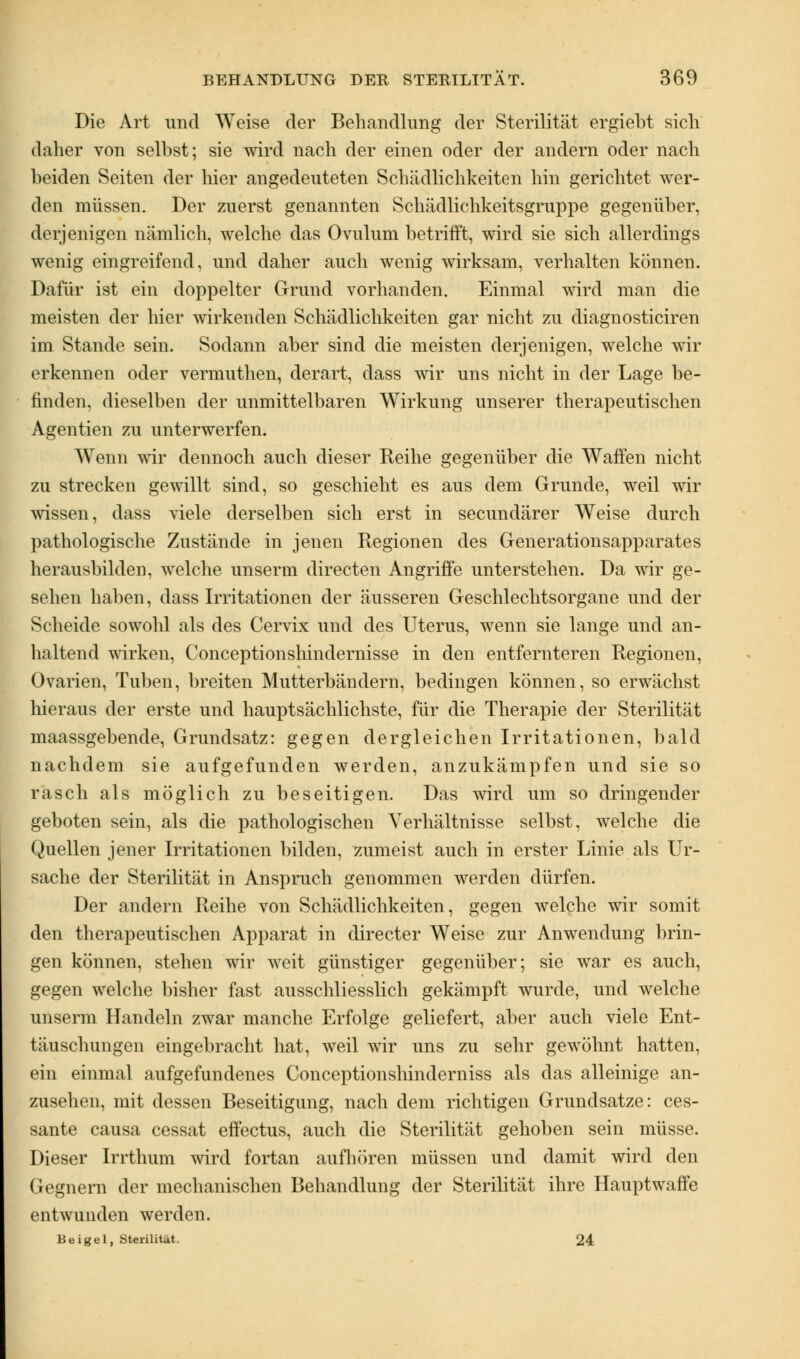 Die Art und Weise der Behandlung der Sterilität ergiebt sieb daher von selbst; sie wird nach der einen oder der andern oder nach beiden Seiten der hier angedeuteten Schädlichkeiten hin gerichtet wer- den müssen. Der zuerst genannten Schädlichkeitsgruppe gegenüber, derjenigen nämlich, welche das Ovulum betrifft, wird sie sich allerdings wenig eingreifend, und daher auch wenig wirksam, verhalten können. Dafür ist ein doppelter Grund vorhanden. Einmal wird man die meisten der hier wirkenden Schädlichkeiten gar nicht zu diagnosticiren im Stande sein. Sodann aber sind die meisten derjenigen, welche wir erkennen oder vermuthen, derart, dass wir uns nicht in der Lage be- finden, dieselben der unmittelbaren Wirkung unserer therapeutischen Agentien zu unterwerfen. Wenn wir dennoch auch dieser Reihe gegenüber die Waffen nicht zu strecken gewillt sind, so geschieht es aus dem Grunde, weil wir wissen, dass viele derselben sich erst in seeundärer Weise durch pathologische Zustände in jenen Regionen des Generationsapparates herausbilden, welche unserm directen Angriffe unterstehen. Da wir ge- sehen haben, dass Irritationen der äusseren Geschlechtsorgane und der Scheide sowohl als des Cervix und des Uterus, wenn sie lange und an- haltend wirken, Conceptionshindernisse in den entfernteren Regionen, Ovarien, Tuben, breiten Mutterbändern, bedingen können, so erwächst hieraus der erste und hauptsächlichste, für die Therapie der Sterilität maassgebende, Grundsatz: gegen dergleichen Irritationen, bald nachdem sie aufgefunden werden, anzukämpfen und sie so rasch als möglich zu beseitigen. Das wird um so dringender geboten sein, als die pathologischen Verhältnisse selbst, welche die Quellen jener Irritationen bilden, zumeist auch in erster Linie als Ur- sache der Sterilität in Anspruch genommen werden dürfen. Der andern Reihe von Schädlichkeiten, gegen welche wir somit den therapeutischen Apparat in directer Weise zur Anwendung brin- gen können, stehen wir weit günstiger gegenüber; sie war es auch, gegen welche bisher fast ausschliesslich gekämpft wurde, und welche unserm Handeln zwar manche Erfolge geliefert, aber auch viele Ent- täuschungen eingebracht hat, weil wir uns zu sehr gewöhnt hatten, ein einmal aufgefundenes Conceptionshinderniss als das alleinige an- zusehen, mit dessen Beseitigung, nach dem richtigen Grundsätze: ces- sante causa cessat effectus, auch die Sterilität gehoben sein müsse. Dieser Irrthum wird fortan aufhören müssen und damit wird den Gegnern der mechanischen Behandlung der Sterilität ihre Hauptwaffe entwunden werden. Beigel, Sterilität. 24