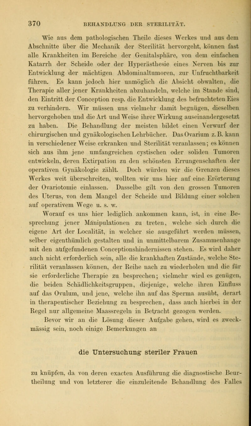 Wie aus dem pathologischen Theile dieses Werkes und aus dem Abschnitte über die Mechanik der Sterilität hervorgeht, können fast alle Krankheiten im Bereiche der Genitalsphäre, von dem einfachen Katarrh der Scheide oder der Hyperästhesie eines Nerven bis zur Entwicklung der mächtigen Abdominaltumoren, zur Unfruchtbarkeit führen. Es kann jedoch liier unmöglich die Absicht obwalten, die Therapie aller jener Krankheiten abzuhandeln, welche im Stande sind. den Eintritt der Conception resp. die Entwicklung des befruchteten Eies zu verhindern. Wir müssen uns vielmehr damit begnügen, dieselben hervorgehoben und die Art und Weise ihrer Wirkung auseinandergesetzt zu haben. Die Behandlung der meisten bildet einen Verwurf der chirurgischen und gynäkologischen Lehrbücher. Das Ovarium z. B. kann in verschiedener Weise erkranken und Sterilität veranlassen; es können sich aus ihm jene umfangreichen cystischen oder soliden Tumoren entwickeln, deren Extirpation zu den schönsten Errungenschaften der operativen Gynäkologie zählt. Doch würden wir die Grenzen dieses Werkes weit überschreiten, wollten wir uns hier auf eine Erörterung der Ovariotomie einlassen. Dasselbe gilt von den grossen Tumoren des Uterus, von dem Mangel der Scheide und Bildung einer solchen auf operativem Wege u. s. w. Worauf es uns hier lediglich ankommen kann, ist, in eine Be- sprechung jener Manipulationen zu treten, welche sich durch die eigene Art der Localität, in welcher sie ausgeführt werden müssen, selber eigentümlich gestalten und in unmittelbarem Zusammenhange mit den aufgefundenen Conceptionshindernissen stehen. Es wird daher auch nicht erforderlich sein, alle die krankhaften Zustände, welche Ste- rilität veranlassen können, der Reihe nach zu wiederholen und die für sie erforderliche Therapie zu besprechen; vielmehr wird es genügen, die beiden Schädlichkeitsgruppen, diejenige, welche ihren Einfluss auf das Ovulum, und jene, welche ihn auf das Sperma ausübt, derart in therapeutischer Beziehung zu besprechen, dass auch hierbei in der Regel nur allgemeine Maassregeln in Betracht gezogen werden. Bevor wir an die Lösung dieser Aufgabe gehen, wird es zweck- mässig sein, noch einige Bemerkungen an die Untersuchung steriler Frauen zu knüpfen, da von deren exacten Ausführung die diagnostische Beur- theilung und von letzterer die einzuleitende Behandlung des Falles
