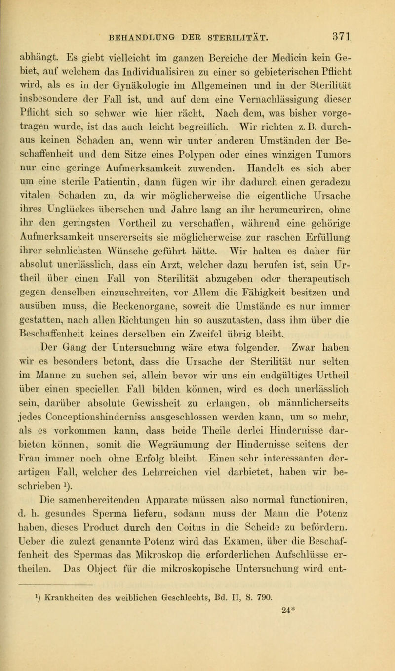 abhängt. Es giebt vielleicht im ganzen Bereiche der Medicin kein Ge- biet, auf welchem das Individualisiren zu einer so gebieterischen Pflicht wird, als es in der Gynäkologie im Allgemeinen und in der Sterilität insbesondere der Fall ist, und auf dem eine Vernachlässigung dieser Pflicht sich so schwer wie hier rächt. Nach dem, was bisher vorge- tragen wurde, ist das auch leicht begreiflich. Wir richten z. B. durch- aus keinen Schaden an, wenn wir unter anderen Umständen der Be- schaffenheit und dem Sitze eines Polypen oder eines winzigen Tumors nur eine geringe Aufmerksamkeit zuwenden. Handelt es sich aber um eine sterile Patientin, dann fügen wir ihr dadurch einen geradezu vitalen Schaden zu, da wir möglicherweise die eigentliche Ursache ihres Unglückes übersehen und Jahre lang an ihr herumcuriren, ohne ihr den geringsten Vortheil zu verschaffen, während eine gehörige Aufmerksamkeit unsererseits sie möglicherweise zur raschen Erfüllung ihrer sehnlichsten Wünsche geführt hätte. Wir halten es daher für absolut unerlässlich, dass ein Arzt, welcher dazu berufen ist, sein Ur- theil über einen Fall von Sterilität abzugeben oder therapeutisch gegen denselben einzuschreiten, vor Allem die Fähigkeit besitzen und ausüben muss, die Beckenorgane, soweit die Umstände es nur immer gestatten, nach allen Richtungen hin so auszutasten, dass ihm über die Beschaffenheit keines derselben ein Zweifel übrig bleibt. Der Gang der Untersuchung wäre etwa folgender. Zwar haben wir es besonders betont, dass die Ursache der Sterilität nur selten im Manne zu suchen sei, allein bevor wir uns ein endgültiges Urtheil über einen speciellen Fall bilden können, wird es doch unerlässlich sein, darüber absolute Gewissheit zu erlangen, ob männlicherseits jedes Conceptionshinderniss ausgeschlossen werden kann, um so mehr, als es vorkommen kann, dass beide Theile derlei Hindernisse dar- bieten können, somit die Wegräumung der Hindernisse seitens der Frau immer noch ohne Erfolg bleibt. Einen sehr interessanten der- artigen Fall, welcher des Lehrreichen viel darbietet, haben wir be- schrieben 1). Die samenbereitenden Apparate müssen also normal functioniren, d. h. gesundes Sperma liefern, sodann muss der Mann die Potenz haben, dieses Product durch den Coitus in die Scheide zu befördern. Ueber die zulezt genannte Potenz wird das Examen, über die Beschaf- fenheit des Spermas das Mikroskop die erforderlichen Aufschlüsse er- theilen. Das Object für die mikroskopische Untersuchung wird ent- l) Krankheiten des weiblichen Geschlechts, Bd. II, S. 790. 24*