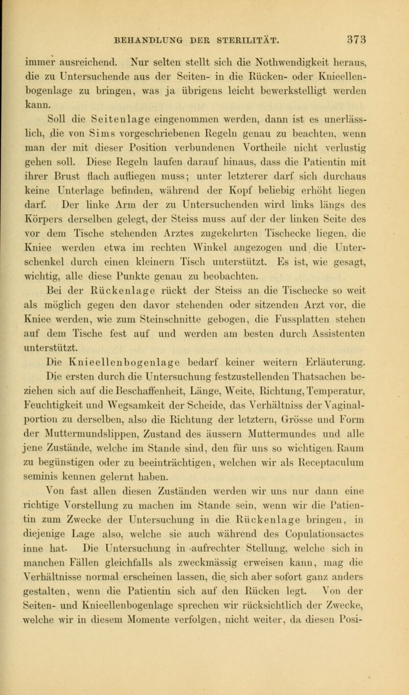 immer ausreichend. Nur selten stellt sich die Notwendigkeit heraus, die zu Untersuchende aus der Seiten- in die Rücken- oder Knieellen- bogenlage zu bringen, was ja übrigens leicht bewerkstelligt werden kann. Soll die Seitenlage eingenommen werden, dann ist es unerläss- lich, .die von Sims vorgeschriebenen Regeln genau zu beachten, wenn man der mit dieser Position verbundenen Vortheile nicht verlustig gehen soll. Diese Regeln laufen darauf hinaus, dass die Patientin mit ihrer Brust flach aufliegen muss; unter letzterer darf sich durchaus keine Unterlage befinden, während der Kopf beliebig erhöht liegen darf. Der linke Arm der zu Untersuchenden wird links längs des Körpers derselben gelegt, der Steiss muss auf der der linken Seite des vor dem Tische stehenden Arztes zugekehrten Tischecke liegen, die Kniee werden etwa im rechten Winkel angezogen und die Unter- schenkel durch einen kleinern Tisch unterstützt. Es ist, wie gesagt, wichtig, alle diese Punkte genau zu beobachten. Bei der Rückenlage rückt der Steiss an die Tischecke so weit als möglich gegen den davor stehenden oder sitzenden Arzt vor, die Kniee werden, wie zum Steinschnitte gebogen, die Fussplatten stehen auf dem Tische fest auf und werden am besten durch Assistenten unterstützt. Die Knieellenbogenlage bedarf keiner weitern Erläuterung. Die ersten durch die Untersuchung festzustellenden Thatsachen be- ziehen sich auf die Beschaffenheit, Länge, Weite, Richtung, Temperatur, Feuchtigkeit und Wegsamkeit der Scheide, das Verhältniss der Vaginal- portion zu derselben, also die Richtung der letztern, Grösse und Form der Muttermundslippen, Zustand des äussern Muttermundes und alle jene Zustände, welche im Stande sind, den für uns so wichtigen Raum zu begünstigen oder zu beeinträchtigen, welchen wir als Receptaculum seminis kennen gelernt haben. Von fast allen diesen Zuständen werden wir uns nur dann eine richtige Vorstellung zu machen im Stande sein, wenn wir die Patien- tin zum Zwecke der Untersuchung in die Rückenlage bringen, in diejenige Lage also, welche sie auch während des Copulationsactes inne hat. Die Untersuchung in aufrechter Stellung, welche sich in manchen Fällen gleichfalls als zweckmässig erweisen kann, mag die Verhältnisse normal erscheinen lassen, die sich aber sofort ganz anders gestalten, wenn die Patientin sich auf den Rücken legt. Von der Seiten- und Knieellenbogenlage sprechen wir rücksichtlich der Zwecke, welche wir in diesem Momente verfolgen, nicht weiter, da diesen Posi-