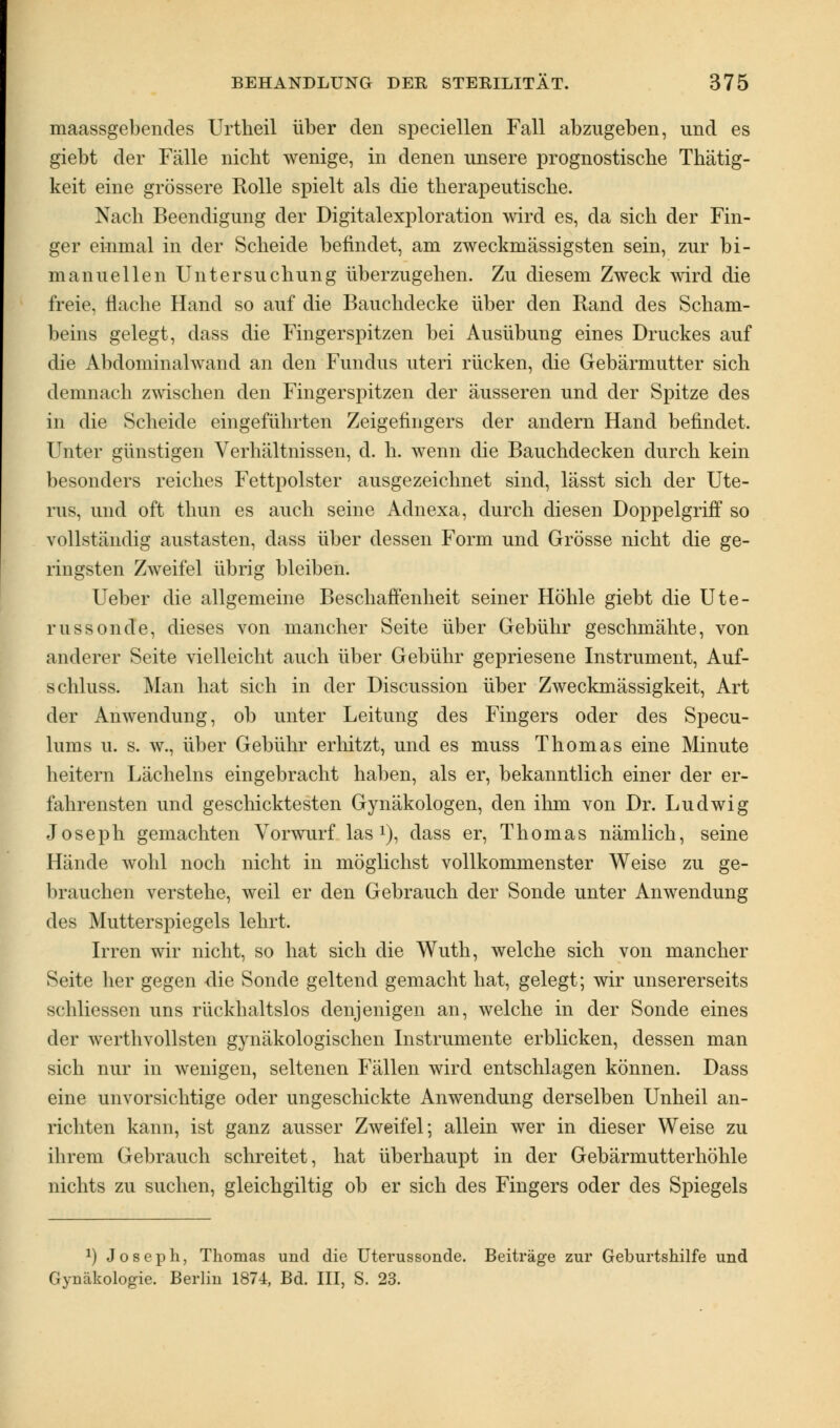 maassgebencles Urtheil über den speciellen Fall abzugeben, und es giebt der Fälle nicht wenige, in denen unsere prognostische Thätig- keit eine grössere Rolle spielt als die therapeutische. Nach Beendigung der Digitalexploration wird es, da sich der Fin- ger einmal in der Scheide befindet, am zweckmässigsten sein, zur bi- manuellen Untersuchung überzugehen. Zu diesem Zweck wird die freie, flache Hand so auf die Bauchdecke über den Rand des Scham- beins gelegt, dass die Fingerspitzen bei Ausübung eines Druckes auf die Abdominalwand an den Fundus uteri rücken, die Gebärmutter sich demnach zwischen den Fingerspitzen der äusseren und der Spitze des in die Scheide eingeführten Zeigefingers der andern Hand befindet. Unter günstigen Verhältnissen, d. h. wenn die Bauchdecken durch kein besonders reiches Fettpolster ausgezeichnet sind, lässt sich der Ute- rus, und oft thun es auch seine Adnexa, durch diesen Doppelgriff so vollständig austasten, dass über dessen Form und Grösse nicht die ge- ringsten Zweifel übrig bleiben. Ueber die allgemeine Beschaffenheit seiner Höhle giebt die Ute- russonde, dieses von mancher Seite über Gebühr geschmähte, von anderer Seite vielleicht auch über Gebühr gepriesene Instrument, Auf- schluss. Man hat sich in der Discussion über Zweckmässigkeit, Art der Anwendung, ob unter Leitung des Fingers oder des Specu- lums u. s. w., über Gebühr erhitzt, und es muss Thomas eine Minute heitern Lächelns eingebracht haben, als er, bekanntlich einer der er- fahrensten und geschicktesten Gynäkologen, den ihm von Dr. Ludwig Joseph gemachten Vorwurf las1), dass er, Thomas nämlich, seine Hände wohl noch nicht in möglichst vollkommenster Weise zu ge- brauchen verstehe, weil er den Gebrauch der Sonde unter Anwendung des Mutterspiegels lehrt. Irren wir nicht, so hat sich die Wuth, welche sich von mancher Seite her gegen die Sonde geltend gemacht hat, gelegt; wir unsererseits schliessen uns rückhaltslos denjenigen an, welche in der Sonde eines der werthvollsten gynäkologischen Instrumente erblicken, dessen man sich nur in wenigen, seltenen Fällen wird entschlagen können. Dass eine unvorsichtige oder ungeschickte Anwendung derselben Unheil an- richten kann, ist ganz ausser Zweifel; allein wer in dieser Weise zu ihrem Gebrauch schreitet, hat überhaupt in der Gebärmutterhöhle nichts zu suchen, gleichgiltig ob er sich des Fingers oder des Spiegels *) Joseph, Thomas und die Uterussonde. Beiträge zur Geburtshilfe und Gynäkologie. Berlin 1874, Bd. III, S. 23.