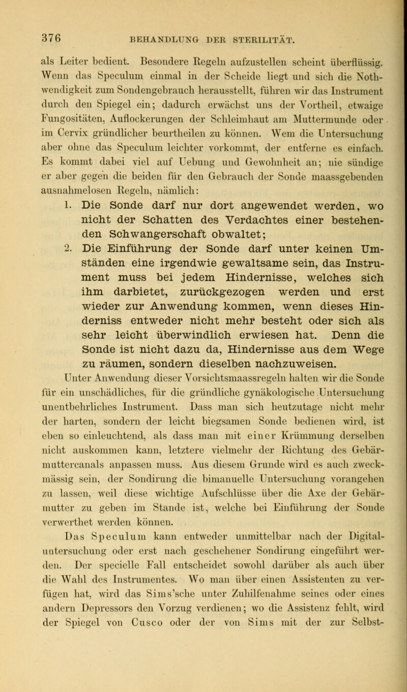 als Leiter bedient. Besondere Regeln aufzustellen scheint überflüssig. Wenn das Speculum einmal in der Scheide liegt und sich die Not- wendigkeit zum Sondengebrauch herausstellt, führen wir das Instrument durch den Spiegel ein; dadurch erwächst uns der Voitheil, etwaige Fungositäten, Auflockerungen der Schleimhaut am Muttermunde oder im Cervix gründlicher beurtheilen zu können. Wem die Untersuchung aber ohne das Speculum leichter vorkommt, der entferne es einfach. Es kommt dabei viel auf Uebung und Gewohnheit an; nie sündige er aber gegen die beiden für den Gebrauch der Sonde maassgebenden ausnahmelosen Regeln, nämlich: 1. Die Sonde darf nur dort angewendet werden, wo nicht der Schatten des Verdachtes einer bestehen- den Schwangerschaft obwaltet; 2. Die Einführung der Sonde darf unter keinen Um- ständen eine irgendwie gewaltsame sein, das Instru- ment muss bei jedem Hindernisse, welches sich ihm darbietet, zurückgezogen werden und erst wieder zur Anwendung kommen, wenn dieses Hin- derniss entweder nicht mehr besteht oder sich als sehr leicht überwindlich erwiesen hat. Denn die Sonde ist nicht dazu da, Hindernisse aus dem Wege zu räumen, sondern dieselben nachzuweisen. Unter Anwendung dieser Vorsichtsmaassregeln halten wir die Sonde für ein unschädliches, für die gründliche gynäkologische Untersuchung unentbehrliches Instrument, Dass man sich heutzutage nicht mehr der harten, sondern der leicht biegsamen Sonde bedienen wird, ist eben so einleuchtend, als class man mit einer Krümmung derselben nicht auskommen kann, letztere vielmehr der Richtung des Gebär- muttercanals anpassen muss. Aus diesem Grunde wird es auch zweck- mässig sein, der Sondirung die bimanuelle Untersuchung vorangehen zu lassen, weil diese wichtige Aufschlüsse über die Axe der Gebär- mutter zu geben im Stande ist, welche bei Einführung der Sonde verwerthet werden können. Das Speculum kann entweder unmittelbar nach der Digital- unter suchung oder erst nach geschehener Sondirung eingeführt wei- den. Der specielle Fall entscheidet sowohl darüber als auch über die Wahl des Instrumentes. Wo man über einen Assistenten zu ver- fügen hat, wird das Sims'sche unter Zuhilfenahme seines oder eines andern Depressors den Vorzug verdienen; wo die Assistenz fehlt, wird der Spiegel von Cusco oder der von Sims mit der zur Selbst-