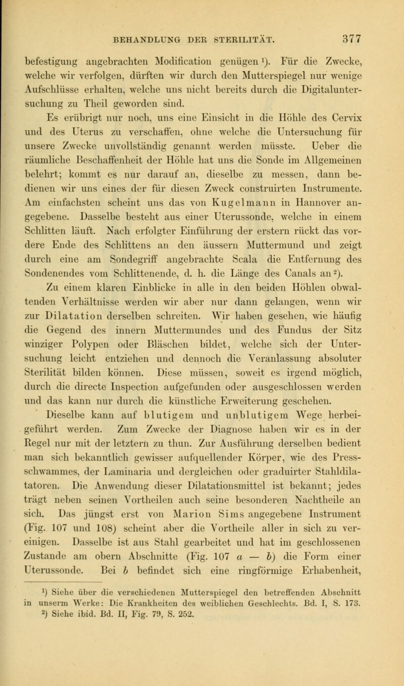 befestigung angebrachten Modification genügenl). Für die Zwecke, welche wir verfolgen, dürften wir durch den Mutterspiegel nur wenige Aufschlüsse erhalten, welche uns nicht bereits durch die Digitalunter- suchung zu Theil geworden sind. Es erübrigt nur noch, uns eine Einsicht in die Höhle des Cervix und des Uterus zu verschaffen, ohne welche die Untersuchung für unsere Zwecke unvollständig genannt werden niüsste. Ueber die räumliche Beschaffenheit der Höhle hat uns die Sonde im Allgemeinen belehrt; kommt es nur darauf an, dieselbe zu messen, dann be- dienen wir uns eines der für diesen Zweck construirten Instrumente. Am einfachsten scheint uns das von Kugel mann in Hannover an- gegebene. Dasselbe besteht aus einer Uterussonde, welche in einem Schlitten läuft. Nach erfolgter Einführung der erstem rückt das vor- dere Ende des Schlittens an den äussern Muttermund und zeigt durch eine am Sondegriff angebrachte Scala die Entfernung des Sondenendes vom Schlittenende, d. h. die Länge des Canals an2). Zu einem klaren Einblicke in alle in den beiden Höhlen obwal- tenden Verhältnisse werden wir aber nur dann gelangen, wenn wir zur Dilatation derselben schreiten. Wir haben gesehen, wie häufig die Gegend des innern Muttermundes und des Fundus der Sitz winziger Polypen oder Bläschen bildet, welche sich der Unter- suchung leicht entziehen und dennoch die Veranlassung absoluter Sterilität bilden können. Diese müssen, soweit es irgend möglich, durch die directe Inspection aufgefunden oder ausgeschlossen werden und das kann nur durch die künstliche Erweiterung geschehen. Dieselbe kann auf blutigem und unblutigem Wege herbei- geführt werden. Zum Zwecke der Diagnose haben wir es in der Regel nur mit der letztern zu thun. Zur Ausführung derselben bedient man sich bekanntlich gewisser aufquellender Körper, wie des Press- et liwammes, der Laminaria und dergleichen oder graduirter Stahldila- tatoren. Die Anwendung dieser Dilatationsmittel ist bekannt; jedes trägt neben seinen Vortheilen auch seine besonderen Nachtheile an sich. Das jüngst erst von Marion Sims angegebene Instrument (Fig. 107 und 108) scheint aber die Vortheile aller in sich zu ver- einigen. Dasselbe ist aus Stahl gearbeitet und hat im geschlossenen Zustande am obern Abschnitte (Fig. 107 a — b) die Form einer Uterussonde. Bei b befindet sich eine ringförmige Erhabenheit, 2) Siehe über die verschiedeneu Mutterspiegel den betreffenden Abschnitt in unserm Werke: Die Krankheiten des weiblichen Geschlechts. Bd. I, S. 173. 2) Siehe ibid. Bd. II, Fig. 70, S. 252.